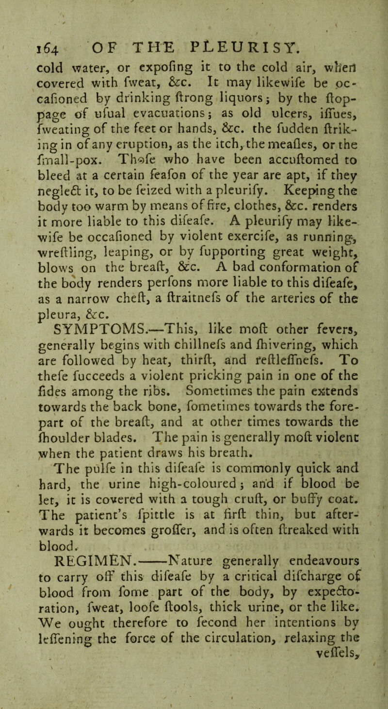 cold water, or expofing it to the cold air, whed covered with fweat, &c. It may likewife be oc- cafioned by drinking ftrong liquors; by the flop- page of ufual evacuations; as old ulcers, ifTues, fvveating of the feet or hands, &c. the fudden ftrik- ing in of any eruption, as the itch, the meafles, or the fmall-pox. Th^fe who have been accuflomed to bleed at a certain feafon of the year are apt, if they negleft it, to be feized with a pleurify. Keeping the body too warm by means of fire, clothes, &c. renders it more liable to this difeafe. A pleurify may like- wife be occafioned by violent exercife, as running, wreflling, leaping, or by fupporting great weight, blows on the bread, &c. A bad conformation of the body renders perfons more liable to this difeafe, as a narrow chefl, a draitnefs of the arteries of the pleura, &c. SYMPTOMS.—This, like mod other fevers, generally begins with chillnefs and fhivering, which are followed by heat, third, and redlefinefs. To thefe fucceeds a violent pricking pain in one of the Tides among the ribs. Sometimes the pain extends towards the back bone, fometimes towards the fore- part of the bread, and at other times towards the fhoulder blades. The pain is generally moft violent when the patient draws his breath. The pulfe in this difeafe is commonly quick and hard, the urine high-coloured; and if blood be let, it is covered with a tough crud, or buffy coat. The patient’s lpittle is at fird thin, but after- wards it becomes groffer, and is often dreaked with blood. REGIMEN. Nature generally endeavours to carry off* this difeafe by a critical difcharge of blood from fome part of the body, by expe£to- ration, fweat, loofe dools, thick urine, or the like. We ought therefore to fecond her intentions by kfiening the force of the circulation, relaxing the vedels.