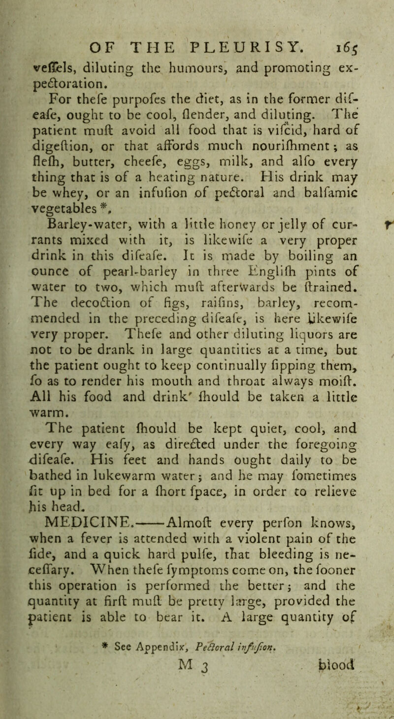 vefiUs, diluting the humours, and promoting ex- pectoration. For thefe purpofes the diet, as in the former dif- eafe, ought to be cool, (lender, and diluting. The patient muft avoid all food that is vifcid, hard of digeftion, or that affords much nourifhment; as flefh, butter, cheefe, eggs, milk, and alfo every thing that is of a heating nature. His drink may be whey, or an infulion of peCtoral and balfamic vegetables *, Barley-water, with a little honey or jelly of cur- rants mixed with it, is likewife a very proper drink in this difeafe. It is made by boiling an ounce of pearl-barley in three Englifh pints of water to two, which mud afterwards be drained. The decoClion of figs, raifins, barley, recom- mended in the preceding difeale, is here likewife very proper. Thefe and other diluting liquors are not to be drank in large quantities at a time, but the patient ought to keep continually fipping them, fo as to render his mouth and throat always moid. All his food and drink' fhould be taken a little warm. The patient fhould be kept quiet, cool, and every way eafy, as directed under the foregoing difeafe. His feet and hands Ought daily to be bathed in lukewarm water; and he may lbmetimes fit up in bed for a fhort fpace, in order to relieve fiis head. MEDICINE. Almoft every perfon knows, when a fever is attended with a violent pain of the fide, and a quick hard pulfe, that bleeding is ne- ceffary. When thefe fymptoms come on, the fooner this operation is performed the better; and the quantity at firft mull be pretty large, provided the patient is able to bear it. A large quantity of * See Appendix, Pefloral infufion. M 3 blood