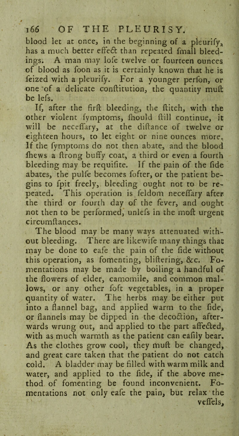 blood let at once, in the beginning of a pleurify, has a much better effedt than repeated fmall bleed- ings. A man may lofe twelve or fourteen ounces of blood as foon as it is certainly known that he is feized with a pleurify. For a younger perfon, or one -of a delicate conftitution, the quantity muft be lefs. If, after the firfb bleeding, the flitch, with the other violent fymptoms, fhould ftill continue, it will be neceffary, at the diftance of twelve or eighteen hours, to let eight or nine ounces more. If the fymptoms do not then abate, and the blood lhews a flrong buffy coat, a third or even a fourth bleeding may be requifite. If the pain of the fide abates, the pulfe becomes fofter, or the patient be- gins to fpit freely, bleeding ought not to be re- peated. This operation is feldom neceffary after, the third or fourth day of the fever, and ought not then to be performed, unlefs in the mofl urgent circumflances. The blood may be many ways attenuated with- out bleeding. There are likewife many things that may be done to eafe the pain of the fide without this operation, as fomenting, bliflering, &c. Fo- mentations may be made by boiling a handful of the flowers of elder, camomile, and common mal- lows, or any other foft vegetables, in a proper quantity of water. The herbs may be either put into a flannel bag, and applied warm to the fide, or flannels may be dipped in the deco&ion, after- wards wrung out, and applied to the part affedled, with as much warmth as the patient can eafily bear. As the clothes grow cool, they muft be changed, and great care taken that the patient do not catch cold. A bladder may be filled with warm milk and water, and applied to the fide, if the above me- thod of fomenting be found inconvenient. Fo- mentations not only eafe the pain, but relax the veflels.