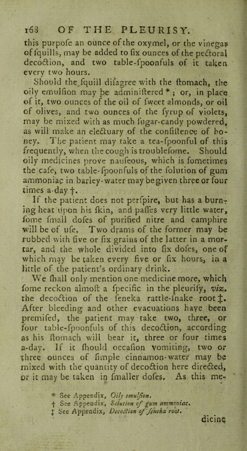 this purpofe an ounce of the oxymel, or the vinegar of lquills, may be added to fix ounces of the pe&oral deco&ion, and two table-fpoonfuls of it taken every two hours. Should the fquiil difagree with the ftomach, the oily emulfion may be adminiftered * ; or, in place of it, two ounces of the oil of fweet almonds, or oil of olives, and two ounces of the fyrup of violets, may be mixed with as much fugar-candy powdered, as will make an electuary of the confidence of ho- ney. The patient may take a tea-fpoonful of this frequently, when the cough is troublefome. Should oily medicines prove naufeous, which is fometime.? the cafe-, two table-fpoonfuls of the folution of gum ammoniac in barley-water may begiven three or four times a-day f. If the patient does not perfpire, but has a burn- ing heat upon his fkin, and paftes very little water, fome final] dofes of purified nitre and camphire will be of ufe. Two drams of the former may be rubbed with five or fix grains of the latter in a mor- tar, and the whole divided into fix dofes, one of which may be taken every five or fix hours, in a little of the patient’s ordinary drink. We fhail only mention one medicine more, which fome reckon almoft a fpecific in the pleurify, viz. the deco&ion of the leneka rattle-fnake root After bleeding and other evacuations haye been premifed, the patient may take two, three, or four table-fpoonfuls of this decoftion, according as his ftomach will bear it, three or four times a-day. If it fhould occafion vomiting, two or three ounces of fimple cinnamon*water may be mixed with the quantity of decoftion here directed, or it may be taken in fmaller dofes. As, this me- * See Appendix, Oily emulfion. •f- See Appendix, Solution of gum ammoniac. t See Appendix, Decoftion offenekdroot. dicing