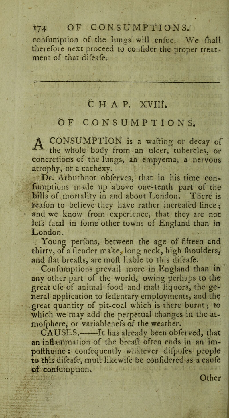 confumption of the lungs will enfue. We (hall therefore next proceed to confider the proper treat- ment of that difeafe. CHAP. XVIII, t) F CONSUMPTIONS. A CONSUMPTION is a wafting or decay of the whole body from an ulcer, tubercles, or concretions of the lungs* an empyema* a nervous atrophy, or a cachexy. Dr. Arbuthnot obferves, that in his time con- fumptions made up above one-tenth part of the bills of mortality in and about London. There is teafon to believe they have rather increafed fince; and we know from experience, that they are not lefs fatal in fome other towns of England than in London. Young perfons, between the age of fifteen and thirty, of a (lender make, long neck, high fhoulders, and flat breads, are moft liable to this difeafe. Confumptions prevail more in England than ill any other part of the world, owing perhaps to the great ufe of animal food and malt liquors, the ge- neral application to fedentary employments, and the great quantity of pit-coal which is there burnt; to which we may add the perpetual changes in the at- mofphere, or variablenefs of the weather. CAUSES. -It has already been obferved, that an inflammation of the bread often ends in an im- pofthume: confequently whatever difpofes people to this difeafe, mud likewife be confidered as acaufe of confumption. Other