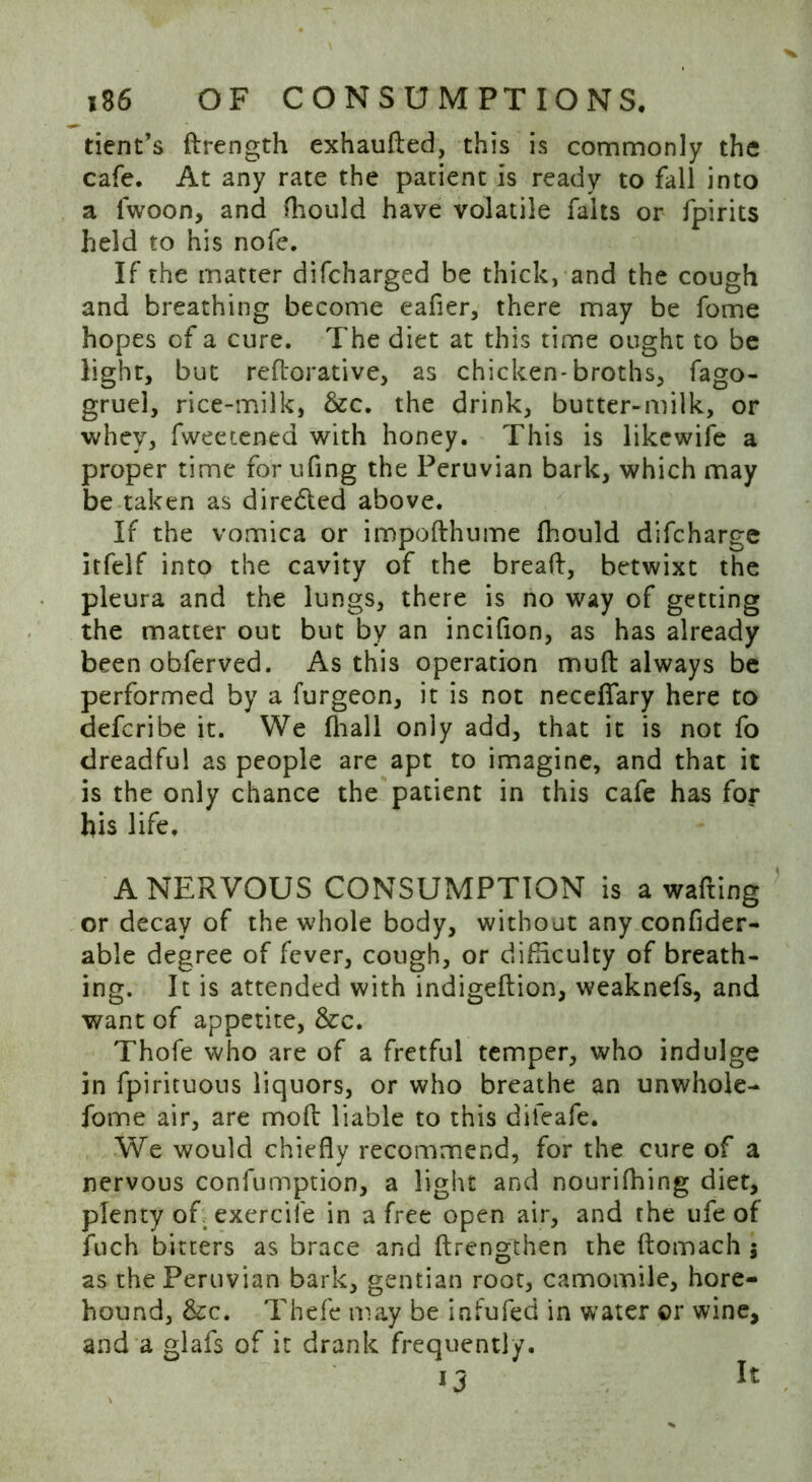 tient’s drength exhauded, this is commonly the cafe. At any rate the patient is ready to fall into a lwoon, and (hould have volatile falts or fpirits held to his nofe. If the matter difcharged be thick, and the cough and breathing become eafier, there may be fome hopes of a cure. The diet at this time ought to be light, but reftorative, as chicken-broths, fago- gruel, rice-milk, &c. the drink, butter-milk, or whey, fweetened with honey. This is likewife a proper time for ufing the Peruvian bark, which may be taken as diredled above. If the vomica or impofthume (hould difcharge itfelf into the cavity of the bread, betwixt the pleura and the lungs, there is no way of getting the matter out but by an incidon, as has already been obferved. As this operation mud always be performed by a furgeon, it is not necdfary here to defcribe it. We fhall only add, that it is not fo dreadful as people are apt to imagine, and that it is the only chance the patient in this cafe has for his life. A NERVOUS CONSUMPTION is a wafting or decay of the whole body, without any confider- able degree of fever, cough, or difficulty of breath- ing. It is attended with indigedion, weaknefs, and want of appetite, &c. Thofe who are of a fretful temper, who indulge in fpirituous liquors, or who breathe an unwhole- fome air, are mod liable to this difeafe. We would chiefly recommend, for the cure of a nervous confumption, a light and nourifhing diet, plenty of. exercife in a free open air, and the ufe of fuch bitters as brace and drengthen the domach j as the Peruvian bark, gentian root, camomile, hore- hound, &c. Thefe may be infufed in water or wine, and a glafs of it drank frequently. It