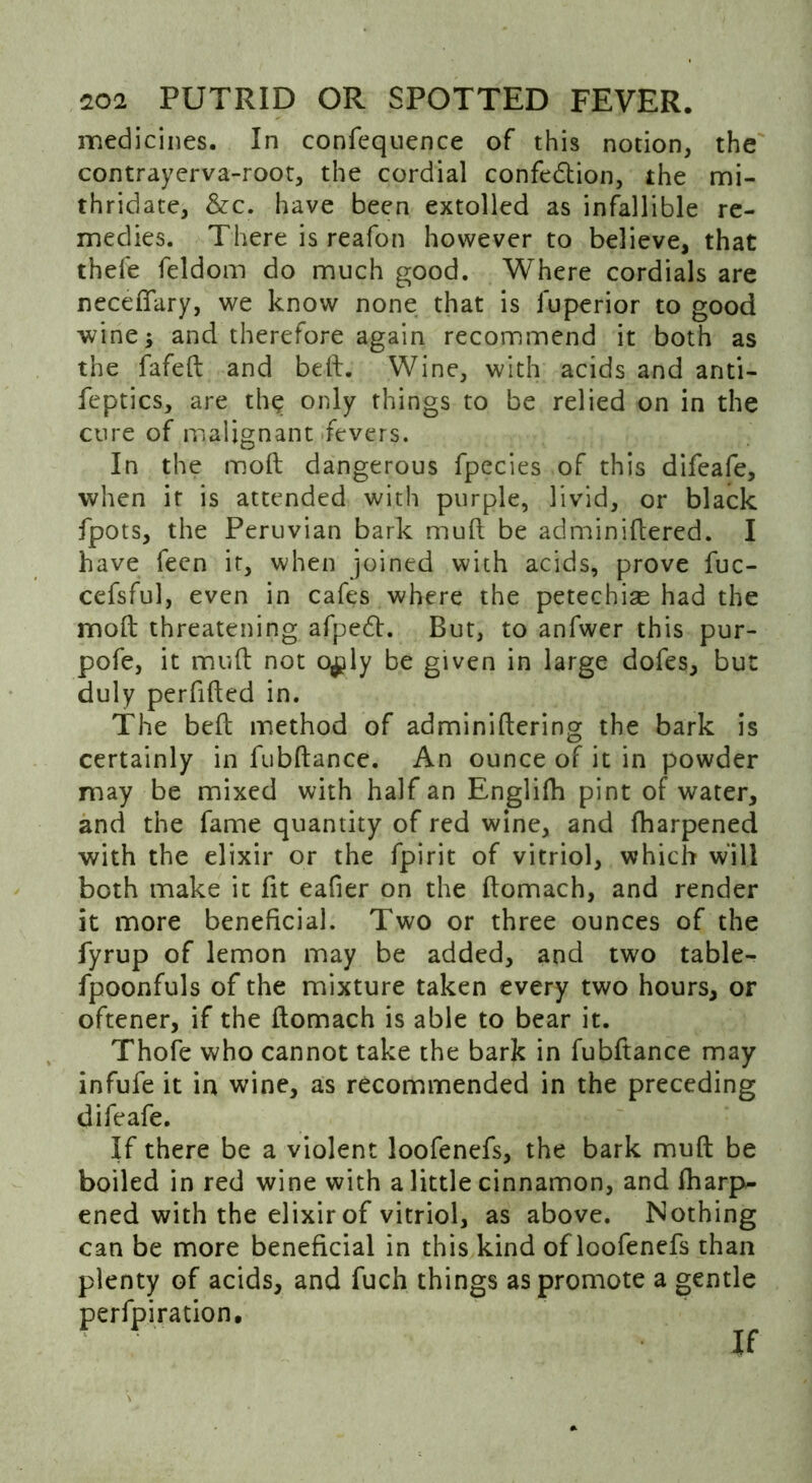 medicines. In confeqnence of this notion, the contrayerva-root, the cordial confection, the mi- thridate, &c. have been extolled as infallible re- medies. There is reafon however to believe, that thefe feldom do much good. Where cordials are neceflfary, we know none that is fu peri or to good wine; and therefore again recommend it both as the fafed and beft. Wine, with acids and anti- feptics, are the only things to be relied on in the cure of malignant fevers. In the mod dangerous fpecies of this difeafe, when if is attended with purple, livid, or black fpots, the Peruvian bark mud be adminidered. I have feen it, when joined with acids, prove fuc- cefsful, even in cafes where the petechias had the mod threatening afpeCt. But, to anfwer this pur- pofe, it mud not o$ly be given in large dofes, but duly perfided in. The bed method of adminidering the bark is certainly in fubdance. An ounce of it in powder may be mixed with half an Englifh pint of water, and the fame quantity of red wine, and fharpened with the elixir or the fpirit of vitriol, which will both make it fit eafier on the domach, and render it more beneficial. Two or three ounces of the fyrup of lemon may be added, and two table- fpoonfuls of the mixture taken every two hours, or oftener, if the domach is able to bear it. Thofe who cannot take the bark in fubftance may infufe it in wine, as recommended in the preceding difeafe. If there be a violent loofenefs, the bark mud be boiled in red wine with a little cinnamon, and fharp- ened with the elixir of vitriol, as above. Nothing can be more beneficial in this kind of loofenefs than plenty of acids, and fuch things as promote a gentle perfpiration. if