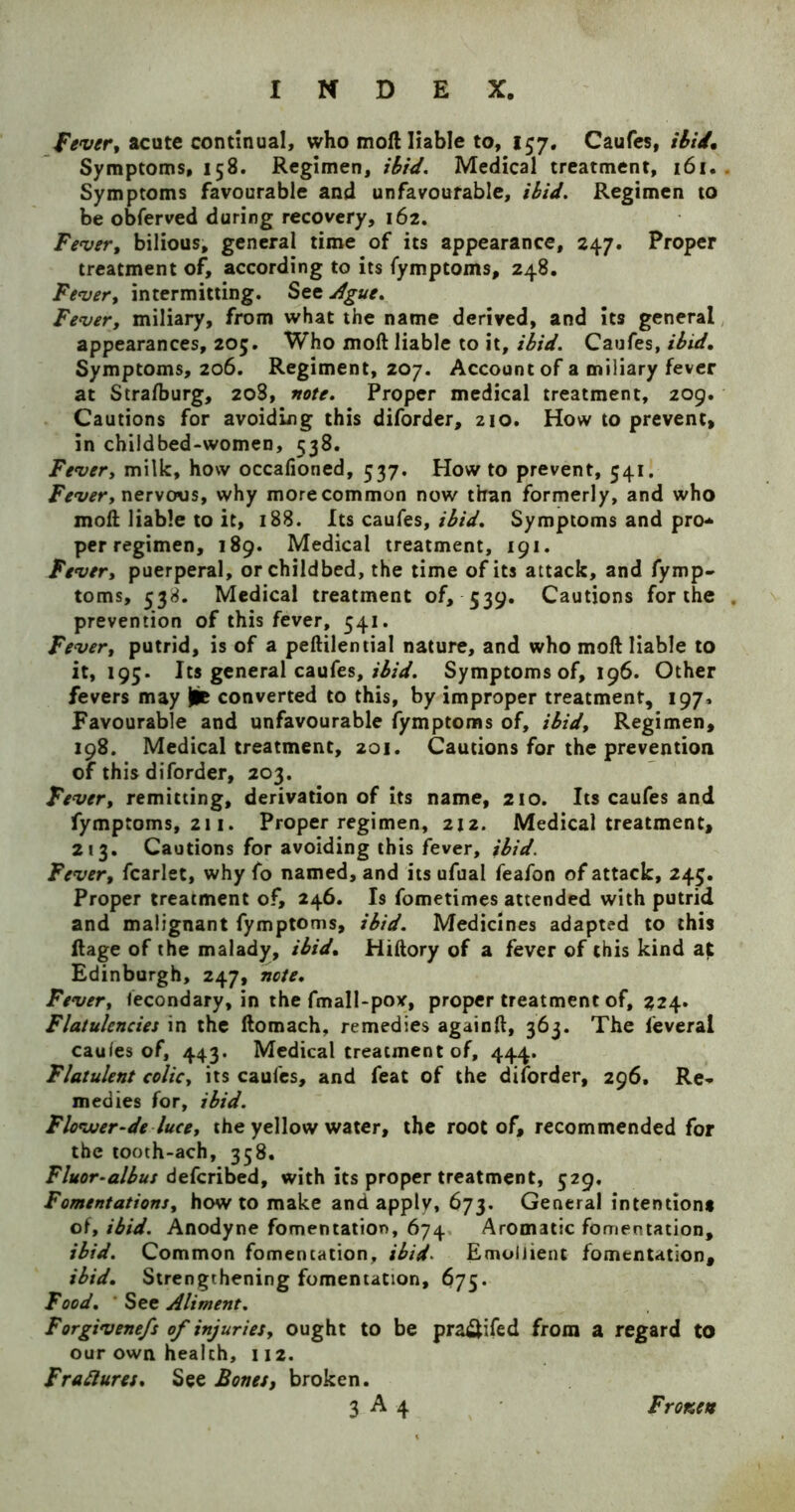 Fever, acute continual, who moil liable to, 157. Caufes, ibid. Symptoms, 158. Regimen, ibid. Medical treatment, 161. Symptoms favourable and unfavourable, ibid. Regimen to be obferved during recovery, 162. Fever, bilious, general time of its appearance, 247. Proper treatment of, according to its fymptoms, 248. Fever, intermitting. See Ague. Fever, miliary, from what the name derived, and its general appearances, 205. Who moll liable to it, ibid. Caufes, ibid. Symptoms, 206. Regiment, 207. Account of a miliary fever at Stralburg, 208, note. Proper medical treatment, 209. Cautions for avoiding this diforder, 210. How to prevent, in childbed-women, 538. Fever, milk, how occafioned, 537. How to prevent, 541. Fever, nervous, why more common now than formerly, and who moll liable to it, 188. Its caufes, ibid. Symptoms and pro- per regimen, 189. Medical treatment, 191. Fever, puerperal, or childbed, the time of its attack, and fymp- toms, 538. Medical treatment of, 539. Cautions for the . prevention of this fever, 541. Fever, putrid, is of a pellilential nature, and who moll liable to it, 195. Its general caufes, ibid. Symptoms of, 196. Other fevers may lie converted to this, by improper treatment, 197, Favourable and unfavourable fymptoms of, ibid. Regimen, 198. Medical treatment, 201. Cautions for the prevention of this diforder, 203. Fever, remitting, derivation of its name, 210. Its caufes and fymptoms, 211. Proper regimen, 212. Medical treatment, 213. Cautions for avoiding this fever, ibid. Fever, fcarlet, why fo named, and its ufual feafon of attack, 245. Proper treatment of, 246. Is fometimes attended with putrid and malignant fymptoms, ibid. Medicines adapted to this llage of the malady, ibid, Hiltory of a fever of this kind at Edinburgh, 247, note. Fever, fecondary, in the fmall-pov, proper treatment of, 224. Flatulencies in the llomach, remedies againil, 363. The leveral cauies of, 443. Medical treatment of, 444. Flatulent colic, its caufes, and feat of the diforder, 296, Re- medies for, ibid. Flovoer-de luce, the yellow water, the root of, recommended for the tooth-ach, 358. Fluor-albus defcribed, with its proper treatment, 529. Fomentations, howto make and apply, 673. General intention# of, ibid. Anodyne fomentation, 674 Aromatic fomentation, ibid. Common fomentation, ibid Emollient fomentation, ibid. Strengthening fomentation, 675. Food. ' See Aliment. Forgivenefs of injuries, ought to be pra$ifed from a regard to our own health, 112. Frattures. See Bones, broken.