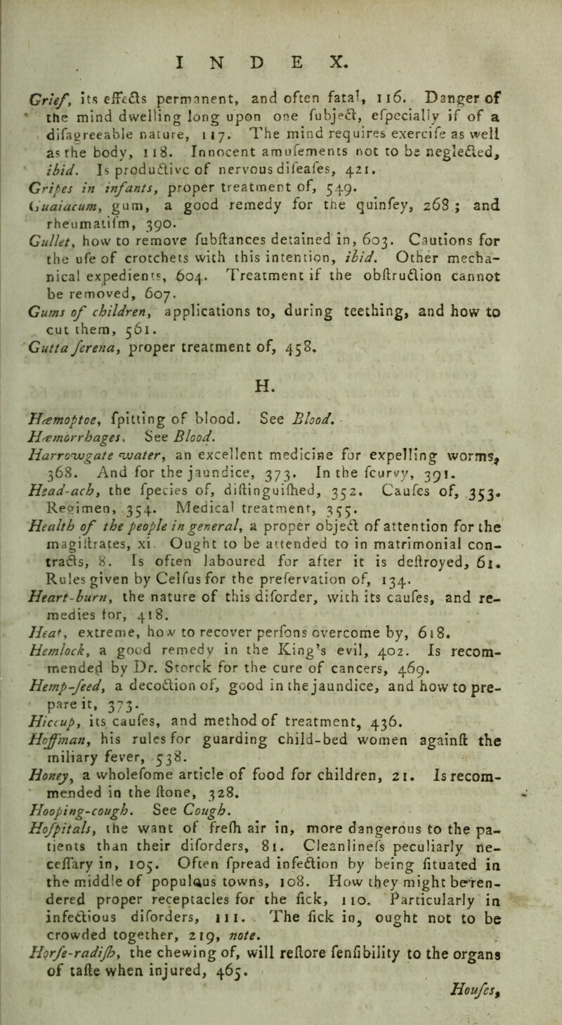 Grief, Its effects permanent, and often fatal, 116. Danger of the mind dwelling long upon one fubjeft, efpecialiy if of a difaqreeable nature, 117. The mind requires exercife as well as the body, 118. Innocent amufements not to be negledled, ibid. Is productive of nervous dil'eafes, 421. Gripes in infants, proper treatment of, 549. <juaiacum, gum, a good remedy for the quinfey, 268 ; and rheumatilm, 390. Gullet, how to remove fubftances detained in, 603. Cautions for the ufe of crotchets with this intention, ibid. Other mecha- nical expedients, 604. Treatment if the obftru&ion cannot be removed, 607. Gums of children, applications to, during teething, and how to cut them, 561. Gutta ferena, proper treatment of, 458. H. Hremoptoe, fpitting of blood. See Blood. Haemorrhages. See Blood. Harrowgate water, an excellent medicine for expelling worms, 368. And for the jaundice, 373. In the feurvy, 391. Hsad-ach, the fpecies of, diftinguifhed, 332. Caufes of, 353. Reoimeo, 354. Medical treatment, 355. Health of the people in general, a proper obje£l of attention for the magillrates, xi Ought to be attended to in matrimonial con- trails, 8. Is often laboured for after it is deftroyed, 6i. Rules given by Celfus for the preservation of, 134. Heart-bum, the nature of this diforder, with its caufes, and re- medies for, 418. Heat, extreme, ho.v to recover perfons overcome by, 618. Hemlock, a good remedy in the King’s evil, 402. Is recom- mended by Dr. Storck for the cure of cancers, 469. Hemp-feed, a decodtion of, good in the jaundice, and how to pre- pare it, 373. Hiccup, its caufes, and method of treatment, 436. Hoffman, his rules for guarding child-bed women againft the miliary fever, 538. Honey, a wholefome article of food for children, 21. Is recom- mended in the ftone, 328. Hooping-cough. See Cough. Hofpitals, the want of frefh air in, more dangerous to the pa- tients than their diforders, 8i. Cleanlinefs peculiarly ne- ceffary in, 105. Often fpread infection by being fituated in the middle of populous towns, 108. How they might beren- dered proper receptacles for the fick, 110. Particularly in infe&ious diforders, in. The fick in, ought not to be crowded together, 219, note. Horfe-radijh, the chewing of, will rellore fenlibility to the organs of tafte when injured, 465. Houfes9
