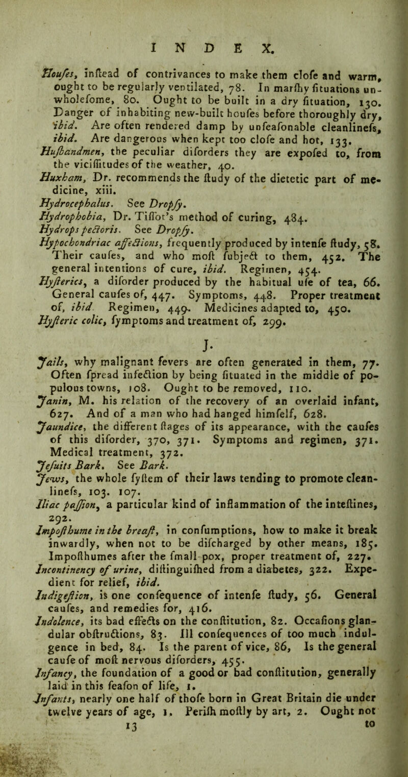Houfes, inftead of contrivances to make them clofe and warm, ought to be regularly ventilated, 78. In marfhy fixations un- wholesome, 80. Ought to be built in a dry Situation, 130. Danger of inhabiting new-built houfes before thoroughly dry, 'ibid. Are often rendered damp by unfeafonable cleanlinefs, ibid. Are dangerous when kept too clofe and hot, 133. Hufbandmen, the peculiar diforders they are expofed to, from the viciffitudes of the weather, 40. Huxham, Dr. recommends the ftudy of the dietetic part of me- dicine, xiii. Hydrocephalus. See Dropfy. Hydrophobia, Dr. Tiffot’s method of curing, 484. Hydropspedioris. See Dropfy. Hypochondriac ajfettions, frequently produced by intenfe ftudy, 58. Their caufes, and who moft Subject to them, 452. The general intentions of cure, ibid. Regimen, 454. Hyjierics, a diforder produced by the habitual ufe of tea, 66. General caufes of, 447. Symptoms, 448. Proper treatment of, ibid Regimen, 449.. Medicines adapted to, 450. Hyjleric colic, Symptoms and treatment of, 299. J- Jails, why malignant fevers are often generated in them, 77. Often Spread infe&ion by being fituated in the middle of po- pulous towns, jo8. Ought to be removed, no. Janin, M. his relation of the recovery of an overlaid infant, 627. And of a man who had hanged himfelf, 628. Jaundice, the different ftages of its appearance, with the caufes of this diforder, 370, 371. Symptoms and regimen, 371. Medical treatment, 372. Jefuits Bark. See Bark. Jews, the whole fyftem of their laws tending to promote clean- linefs, 103. 107. Iliac pajjion, a particular kind of inflammation of the inteftines, 292. Impojlhume in the Ireaf, in consumptions, how to make it break inwardly, when not to be difeharged by other means, 185. Impoflhumes after the Small pox, proper treatment of, 227. Jncontinency of urine, diftinguifhed from a diabetes, 322. Expe- dient for relief, ibid. ludigefion, is one confequence of intenfe ftudy, 56. General caufes, and remedies for, 416. Indolence, its bad effefls on the conftitution, 82. Occafions glan- dular obffrudions, 83. Ill confequences of too much indul- gence in bed, 84. Is the parent of vice, 86, Is the general caufeof moft nervous diforders, 455. Infancy, the foundation of a good or bad conftitution, generally laid in this feafon of life, 1. -Infants, nearly one half of thofe born in Great Britain die under twelve years of age, 1. Perilh moftly by art, 2. Ought not 13 t0