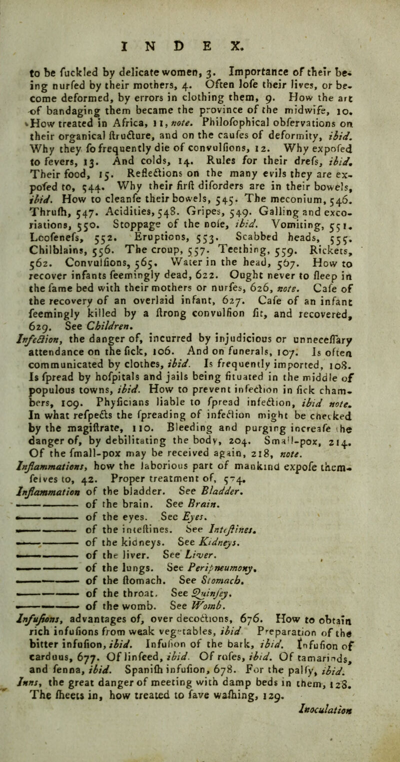 to be fuclcled by delicate women, 3. Importance of their be- ing nurfed by their mothers, 4. Often lofe their lives, or be- come deformed, by errors in clothing them, 9. How the art of bandaging them became the province of the midwife, 10. vHow treated in Africa, 11 ,note. Philofophical obfervations on their organical ftru&ure, and on the caufes of deformity, ibid. Why they fo frequently die of convulfions, 12. Why expofed to fevers, 13. And colds, 14. Rules for their drefs, ibid. Their food, 15. Reflections on the many evils they are ex- pofed to, 544. Why their flrft diforders are in their bowels, ibid. How to cleanfe their bowels, 545. The meconium, 546. Thrufh, 547. Acidities, 548. Gripes, 549. Galling and exco- riations, 550. Stoppage of the noie, ibid. Vomiting, 551. Lcofenefs, 552. Eruptions, 553. Scabbed heads, 554, Chilblains, 556. The croup, 557. Teething, 559. Rickets, 562. Convulfions, 565. Water in the head, 567. Howto recover infants feemingly dead, 622. Ought never to fleep in the fame bed with their mothers or nurfes, 626, note. Cafe of the recovery of an overlaid infant, 627. Cafe of an infant feemingly killed by a flrong convulfion fit, and recovered, 629. See Children. Infefliony the danger of, incurred by injudicious or unneceflary attendance on the fick, 106. And on funerals, 107. Is often communicated by clothes, ibid. Is frequently imported, 108. Is fpread by hofpitals and jails being fituated in the middle of populous towns, ibid. How to prevent infedion in fick cham- bers, 109. Phyficians liable to fpread infe&ion, ibid note. In what refpetts the fpreading of infeftion might be checked by the magiftrate, no. Bleeding and purging increafe he danger of, by debilitating the body, 204. Sma!l-pox, 214. Of the fmall-pox may be received again, 218, note. Inflammations, how the laborious part of mankind expofe them- feives to, 42. Proper treatment of, 5*74. Inflammation of the bladder. See Bladder. of the brain. See Brain. — ■ of the eyes. See Eyes. — of the inte(lines. See Inttflines. ——— of the kidneys. Set Kidneys. - ■ 1 - - of the liver. See Liver. • — — of the lungs. See Peripneumony. ■ — of the ftomach. See Stomach. - . — of the throat. See Quinfey. ■ ■■■ — ■ of the womb. See Womb. lnfufions, advantages of, over deco&ions, 676. How to obtain rich infufions from weak vegetables, ibid Preparation of the bitter infufion, ibid. Infulion of the bark, ibid, fnfufion of carduus, 677. Of linfeed, ibid. Of rofes, ibid. Of tamarinds, and fenna, ibid. Spanilh infufion, 678. For the palfy, ibid. lnnsy the great danger of meeting with damp beds in them, 128. The Iheets in, how treated to fave walhing, 129. Inoculation