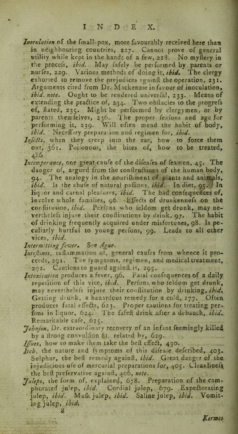 Inoculation of the fmall-pox, more favourably received here than in neighbouring countries, 227. Cannot prove of general utility while kept in the hand; of a few, 228. No myftery in the procefs, ibid. May fafelv be pei formed by parents or nurfes, 229. Various methods of doing it, ibid. The clergy exhorted to remove the prejudices again ft the operation, 231. Arguments cited from Dr. Mackenzie in favour of inoculation, ibid. note. Ought to be rendered universal, 233. Means of extending the practice of, 234. Two obftacies to the progrefs of, ftated, 235. Might be performed by clergymen, or by parents themfelves, 236. The proper feafons and age for performing it, 239. Will often mend the habit of body, ibid. NecelDry prepara ion and regimen for, ibid. Infefis, when they creep into the ear, how to force them out, 361. Poiionous, the bites of, how to be treated, 486 Intemperance, one great caufe of the difeafes of fearhen, 43. The danger of, argued from the conftrudions of the human body, 94. The analogy in the nourifhment of plants and animals, ibid. Is the abufe of natural paffions, ibid. In diet, 95. In liq or and carnal pleafures, ibid. The bad confequences of, involve whole families, 96. Hifecls of drunkennefs on the conftitution, ibid. Perfpns who feldom get drunk, may ne- verthelefs injure their conftitutions by drink, 97, The habit of drinking frequently acquired under misfortunes, 98. Is pe- culiarly hurtful to young pexfons, 99. Leads to all other vices, ibid. Intermitting fever. See Ague. Jntejiines, inflammation of, general caufes from whence it pro- ceeds, 291. The fymptoms, regimen, and medical treatment, 292. Cautions to guard againft it, 295. Intoxication produces a fever, 96. Fatal confequences of a daily repetition of this vice, ibid. Perfons who feldom get drunk, may reverthelefs injure their conftitution by drinking, ibid. Getting drunk, a hazardous remedy for a cold, 277. Often produces fatal effedls, 623. Proper cautions for treating per- fons in liquor, 624. The fafeft drink after a debauch, ibid. Remarkable cafe, 625. Johnfon, Dr. extraordinary recovery of an infant feemingly killed by a ftrong convulsion fit, related by, 6?9. JJfueSy how to make them take the beft effect, 430. Jtch, the nature and fymptoms of this difeale defcribed, 403. Sulphur, the beft remedy againft, ibid. Great danger of the injudicious ufeof mercurial preparations for, 405. Cleanlinefs the beft prefervative againft, 406, note. Juleps, the form of, explained, 678. Preparation of the cam- phorated julep, ibid. Cordial julep, 679. Expectorating julep, ibid. Mulk julep, ibid. Saline julep, ibid. Vomit- ing julep, ibid*. 8 Kermes