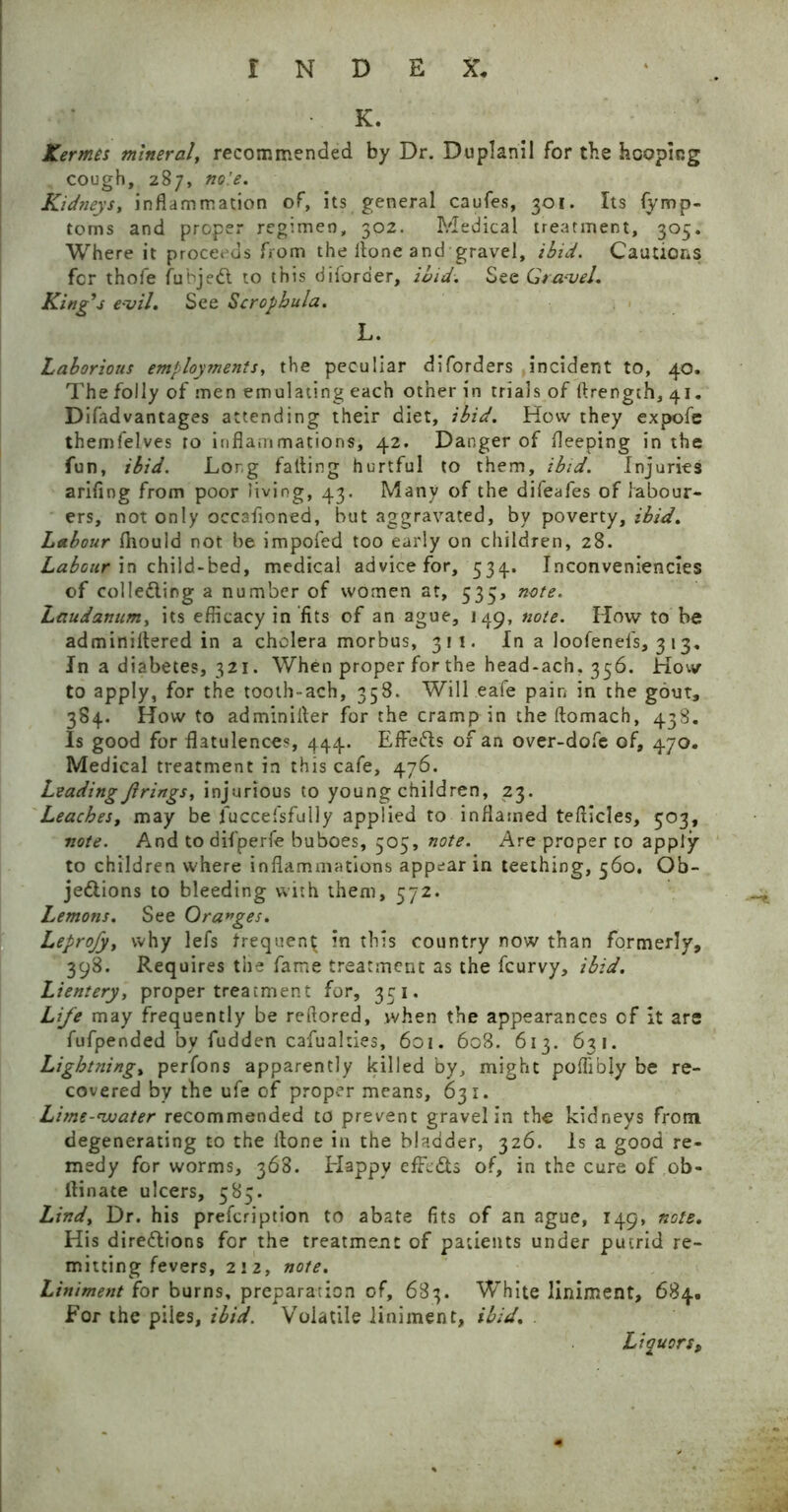 K. Xermes mineral, recommended by Dr. Duplanil for the hooping cough, 287, no'.e. Kidneys, inflammation of, its general caufes, 301. Its fymp- toms and proper regimen, 302. Medical treatment, 305. Where it proceeds from the itone and gravel, ibid. Cautions for thole fuhjedl to this di(order, ibid. See Gra-vel. King’s e-vil. See Scrophula. L. Laborious employments, the peculiar diforders incident to, 40. The folly of men emulating each other in trials of ftrength, 41. Difadvantages attending their diet, ibid. How they expofe themfelves to inflammations, 42. Danger of fleeping in the fun, ibid. Long fatting hurtful to them, ibid. Injuries arifing from poor living, 43. Many of the difeafes of labour- ers, not only occafloned, but aggravated, by poverty, ibid. Labour fliould not be impofed too early on children, 28. Labour in child-bed, medical advice for, 534. Inconveniencies of collecting a number of women at, 535, note. Laudanum, its efficacy in‘fits of an ague, 149, note. How to be adminiftered in a cholera morbus, 311. In a loofenefs, 3 13, In a diabetes, 321. When proper for the head-ach. 356. How to apply, for the tooth-ach, 358. Will eafe pain in the gout, 384. How to adminiiter for the cramp in the ftomach, 438. Is good for flatulences, 444. EfFeCts of an over-dofe of, 470, Medical treatment in this cafe, 476. Leading Jirings, injurious to young children, 23. Leaches, may be fuccefsfully applied to inflamed tefticles, 503, note. And to difperfe buboes, 505, note. Are proper to apply to children where inflammations appear in teething, 560. Ob- jections to bleeding with them, 572. Lemons. See Oranges. Leprofy, why lefs frequent in this country now than formerly, 398. Requires the fame treatment as the fcurvy, ibid. Lientery, proper treatment for, 351. Life may frequently be reftored, .when the appearances of it are fufpended by fudden cafualties, 601. 608. 613. 631. Lightning, perfons apparently killed by, might poifibly be re- covered by the ufe of proper means, 631. Lime-water recommended to prevent gravel in the kidneys from degenerating to the itone in the bladder, 326. Is a good re- medy for worms, 368. Happy efFcCts of, in the cure of ob- ltinate ulcers, 585. Lind, Dr. his prefcription to abate fits of an ague, 149, note. His directions for the treatment of patients under putrid re- mitting fevers, 2! 2, note. Liniment for burns, preparation of, 683. White liniment, 684. For the piles, ibid. Volatile liniment, ibid. Liquors,
