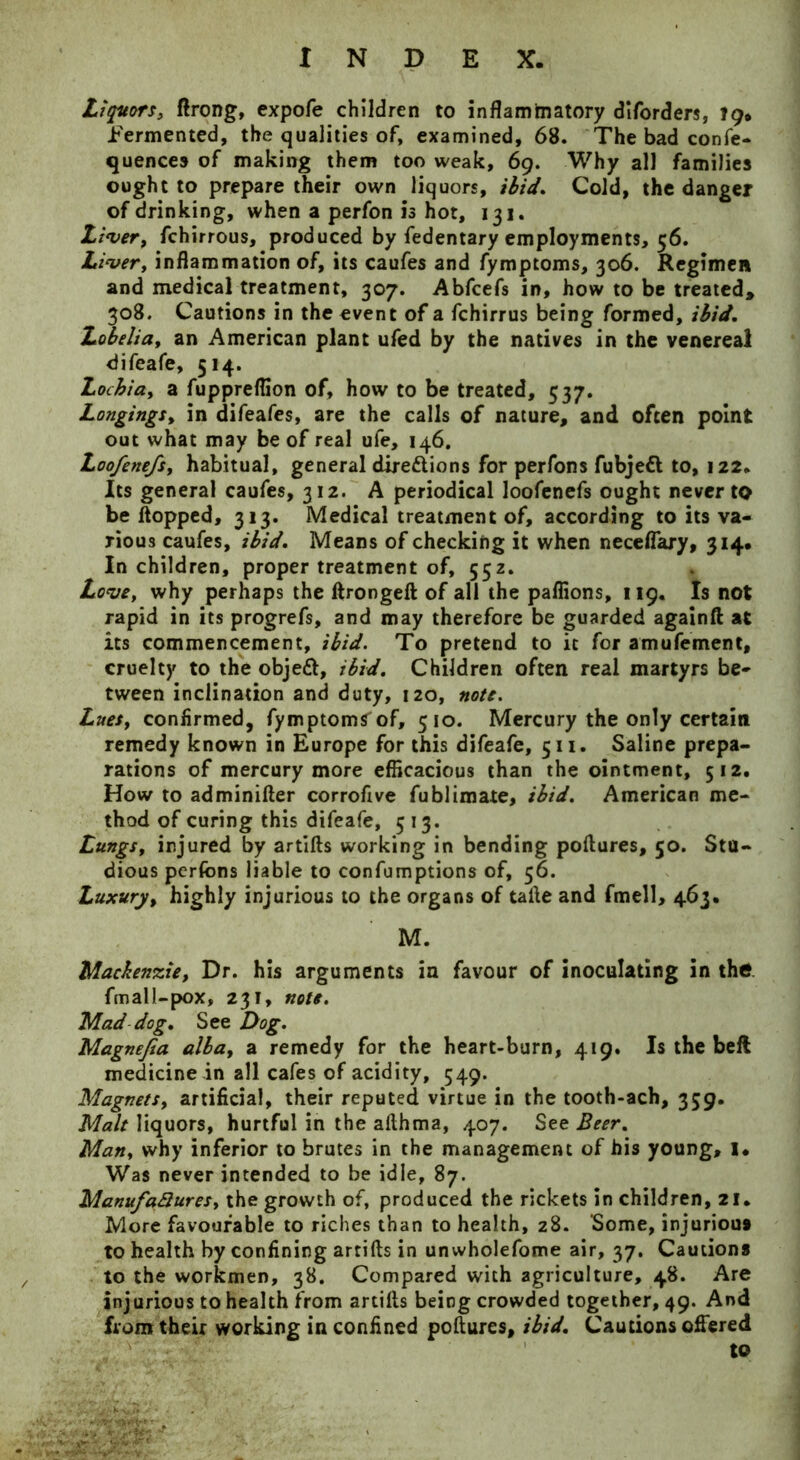 Liquors, ftrong, expofe children to inflammatory diforders, lg» fermented, the qualities of, examined, 68. The bad confe- quences of making them too weak, 69. Why all families ought to prepare their own liquors, ibid. Cold, the danger of drinking, when a perfon is hot, 131. Liver, fchirrous, produced by fedentary employments, 56. Liver, inflammation of, its caufes and fymptoms, 306. Regimen and medical treatment, 307. Abfcefs in, how to be treated, 308. Cautions in the event of a fchirrus being formed, ibid. Lobelia, an American plant ufed by the natives in the venereal difeafe, 514. Lochiay a fuppreflion of, how to be treated, 537. Longings, in difeafes, are the calls of nature, and often point out what may be of real ufe, 146. Loofenefs, habitual, general directions for perfons fubjeft to, 122. Its general caufes, 312. A periodical loofenefs ought never to be flopped, 313. Medical treatment of, according to its va- rious caufes, ibid. Means of checking it when neceflary, 314# In children, proper treatment of, 552. Love, why perhaps the ftrongeft of all the pafiions, 119. Is not rapid in its progrefs, and may therefore be guarded againft at its commencement, ibid. To pretend to it for amufement, cruelty to the objeCt, ibid. Children often real martyrs be- tween inclination and duty, 120, note. Lues, confirmed, fymptoms of, 510. Mercury the only certain remedy known in Europe for this difeafe, 511. Saline prepa- rations of mercury more efficacious than the ointment, 512. How to adminifter corrofive fublimate, ibid. American me- thod of curing this difeafe, 513. Lungs, injured by artifts working in bending poftures, 50. Stu- dious perfons liable to confumptions of, 56. Luxury, highly injurious to the organs of tafle and fmell, 463. M. Mackenzie, Dr. his arguments in favour of inoculating in the fmall-pox, 231, note. Mad dog. See Dog. Magnefia alba, a remedy for the heart-burn, 419. Is the beft medicine in all cafes of acidity, 549. Magnets, artificial, their reputed virtue in the tooth-ach, 359. Malt liquors, hurtful in the afthma, 407. See Beer. Man, why inferior to brutes in the management of his young, 1. Was never intended to be idle, 87. Manufa&ures, the growth of, produced the rickets in children, 21. More favourable to riches than to health, 28. Some, injurious to health by confining artifts in unwholefome air, 37. Cautions to the workmen, 38. Compared with agriculture, 48. Are injurious to health from artifts being crowded together, 49. And from their working in confined poftures, ibid. Cautions offered to