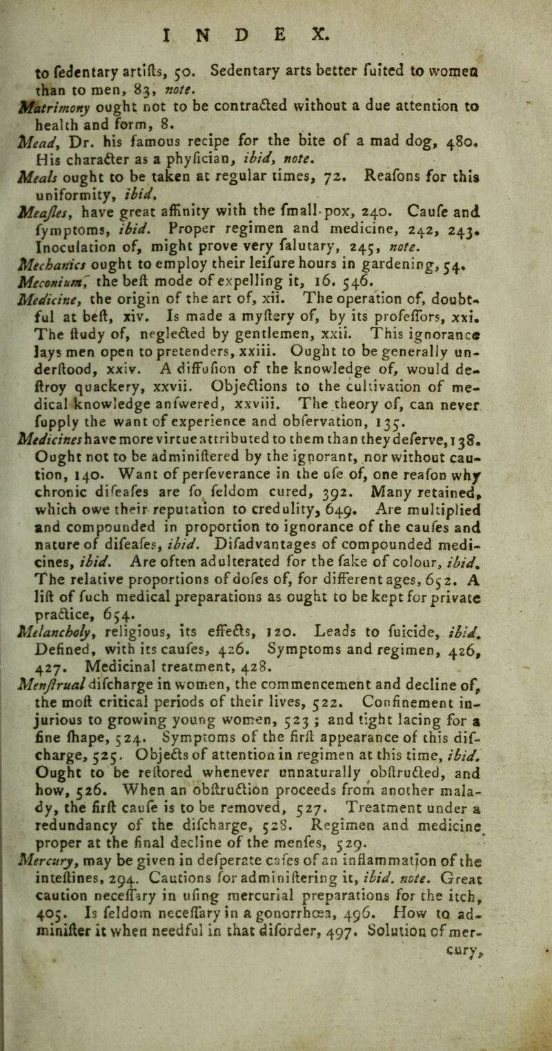 to fedentary artifls, 50. Sedentary arts better fuited to vvomqfl than to men, 83, note. Matrimony ought not to be contra&ed without a due attention to health and form, 8. Mead, Dr. his famous recipe for the bite of a mad dog, 480. His character as a phyfician, ibid, note. Meals ought to be taken at regular times, 72. Reafons for this uniformity, ibid, Meajles} have great affinity with the fmall-pox, 240. Caufe and fymptoms, ibid. Proper regimen and medicine, 242, 243, Inoculation of, might prove very falutary, 245, note. Mechanics ought to employ their leifure hours in gardening, 54. Meconium' the beft mode of expelling it, 16. 546. Medicine, the origin of the art of, xii. The operation of, doubt- ful at beft, xiv. Is made a myftery of, by its profeflors, xxi. The ftudy of, neglected by gentlemen, xxii. This ignorance lays men open to pretenders, xxiii. Ought to be generally un- derftood, xxiv. A diffufion of the knowledge of, would de- ftroy quackery, xxvii. Obje&ions to the cultivation of me- dical knowledge anfwered, xxviii. The theory of, can never fupply the want of experience and obfervation, 133. Medicineshzve more virtue attributed to them than theydeferve,i38. Ought not to be adminiftered by the ignorant, nor without cau- tion, 140. Want of perfeverance in the ofe of, one reafon why chronic difeafes are fo feldom cured, 392. Many retained, which owe their reputation to credulity, 649. Are multiplied and compounded in proportion to ignorance of the caufes and nature of difeafes, ibid. Difadvantages of compounded medi- cines, ibid. Are often adulterated for the fake of colour, ibid. The relative proportions of aofes of, for different ages, 652. A lift of fuch medical preparations as ought to be kept for private pradlice, 654. Melancholy, religious, its effe&s, 120. Leads to fuicide, ibid. Defined, with its caufes, 426. Symptoms and regimen, 426, 427. Medicinal treatment, 428. Menjlrualdifeharge in women, the commencement and decline of, the moil critical periods of their lives, 522. Confinement in- jurious to growing young women, 523 ; and tight lacing for a fine fhape, 524. Symptoms of the firft appearance of this dif- eharge, 525. Obje&s of attention in regimen at this time, ibid. Ought to be reftored whenever unnaturally obftru&ed, and how, 526. When an obftrudlion proceeds from another mala- dy, the firft caufe is to be removed, 527. Treatment under a redundancy of the difeharge, 528. Regimen and medicine proper at the final decline of the menfes, 529. | Mercury, may be given in defperate cafes of an inflammation of the inteftines, 294. Cautions for adminiftering it, ibid. note. Great caution neceffary in ufing mercurial preparations for the itch, 405. Is feldom neceffaryin a gonorrhoea, 496. How to ad- minifter it when needful in that diforder, 497. Solution cf mer- ely.
