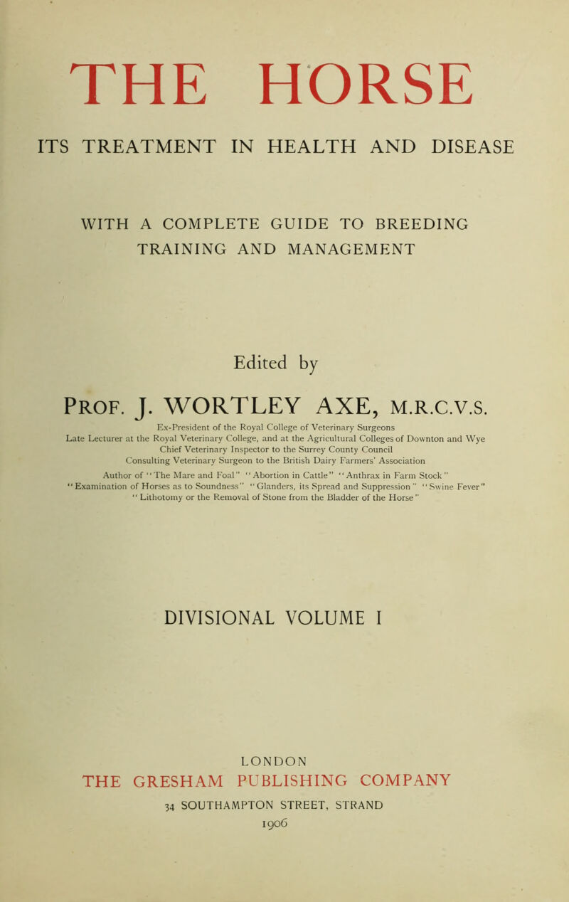 ITS TREATMENT IN HEALTH AND DISEASE WITH A COMPLETE GUIDE TO BREEDING TRAINING AND MANAGEMENT Edited by Prof. J. WORTLEY AXE, m.r.c.v.s. Ex-President of the Royal College of Veterinary Surgeons Late Lecturer at the Royal Veterinary College, and at the Agricultural Colleges of Downton and Wye Chief Veterinary Inspector to the Surrey County Council Consulting Veterinary Surgeon to the British Dairy Farmers' Association Author of “The Mare and Foal “Abortion in Cattle” “Anthrax in Farm Stock “ Examination of Horses as to Soundness”  Glanders, its Spread and Suppression  “ Swine Fever “ Lithotomy or the Removal of Stone from the Bladder of the Horse” DIVISIONAL VOLUME I LONDON THE GRESHAM PUBLISHING COMPANY 34 SOUTHAMPTON STREET, STRAND 1906