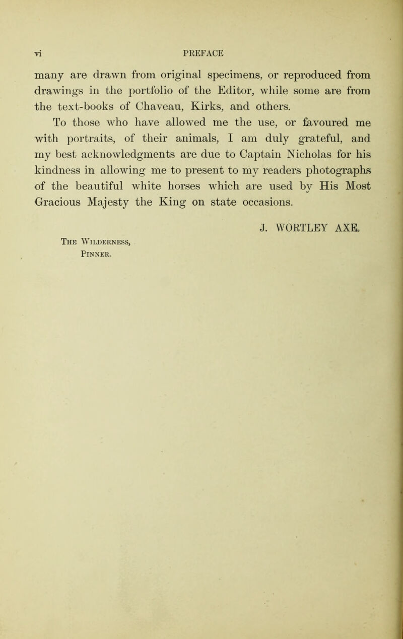 many are drawn from original specimens, or reproduced from drawings in the portfolio of the Editor, while some are from the text-books of Chaveau, Kirks, and others. To those who have allowed me the use, or favoured me with portraits, of their animals, I am duly grateful, and my best acknowledgments are due to Captain Nicholas for his kindness in allowing me to present to my readers photographs of the beautiful white horses which are used by His Most Gracious Majesty the King on state occasions. The Wilderness, Pinner. J. WOKTLEY AXE.