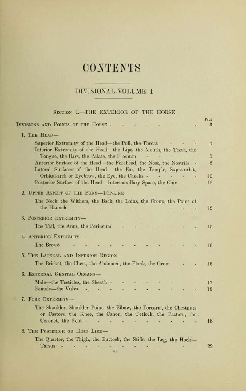 CONTENTS DIVISIONAL-VOLUME I Section I.—THE EXTERIOR OF THE HORSE Page Divisions and Points of the Horse 3 1. The Head— Superior Extremity of the Head—the Poll, the Throat - 4 Inferior Extremity of the Head—the Lips, the Mouth, the Teeth, the Tongue, the Bars, the Palate, the Frcenum 5 Anterior Surface of the Head—the Forehead, the Nose, the Nostrils - 8 Lateral Surfaces of the Head — the Ear, the Temple, Supra-orbit, Orbital-arch or Eyebrow, the Eye, the Cheeks 10 Posterior Surface of the Head—intermaxillary Space, the Chin - - 12 2. Upper Aspect of the Body—Top-line The Neck, the Withers, the Back, the Loins, the Croup, the Point of the Haunch 12 3. Posterior Extremity— The Tail, the Anus, the Perineum - - 15 4. Anterior Extremity— The Breast '--IP 5. The Lateral and Inferior Region— The Brisket, the Chest, the Abdomen, the Flank, the Groin - - 16 6. External Genital Organs— Male—the Testicles, the Sheath - 17 Female—the Vulva 18 7. Fore Extremity— The Shoulder, Shoulder Point, the Elbow, the Forearm, the Chestnuts or Castors, the Knee, the Canon, the Fetlock, the Pastern, the Coronet, the Foot 18 8. The Posterior or Hind Limb— The Quarter, the Thigh, the Buttock, the Stifle, the Leg, the Hock— Tarsus - - - - 22