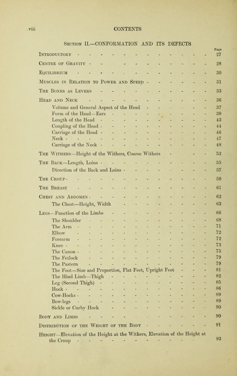 Section II.—CONFORMATION AND ITS DEFECTS Page Introductory 27 Centre of Gravity - 28 Equilibrium 30 Muscles in Relation to Power and Speed 31 The Bones as Levers 33 Head and Neck 36 Volume and General Aspect of the Head ------ 37 Form of the Head—Ears - -- -- -- -- 38 Length of the Head - -- -- -- -- -43 Coupling of the Head ----------44 Carriage of the Head 46 Neck 47 Carriage of the Neck 48 The Withers—Height of the Withers, Coarse Withers - 52 The Back—Length, Loins ---------- 55 Direction of the Back and Loins - - - - 57 The Croup 58 The Breast 61 Chest and Abdomen 62 The Chest—Height, Width -------- 63 Legs—Function of the Limbs - - - - 66 The Shoulder - -- -- -- -- -- 68 The Arm ------------71 Elbow --72 Forearm - -- -- -- -- -- -72 Knee ------------- 73 The Canon ------- 75 The Fetlock - -- -- -- -- --79 The Pastern - -- -- -- -- -- 79 The Foot—Size and Proportion, Flat Feet, Upright Feet 81 The Hind Limb—Thigh 82 Leg (Second Thigh) 85 Hock 86 Cow-Hocks ------------89 Bow-legs - -- -- -- -- -- -89 Sickle or Curby Hock 90 Body and Limbs - - - - 90 Distribution of the Weight of the Body 91 Height—Elevation of the Height at the Withers, Elevation of the Height at the Croup