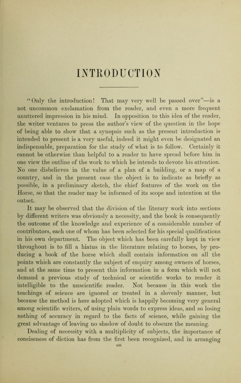 INTRODUCTION “Only the introduction! That may very well be passed over”—is a not uncommon exclamation from the reader, and even a more frequent unuttered impression in his mind. In opposition to this idea of the reader, the writer ventures to press the author’s view of the question in the hope of being able to show that a synopsis such as the present introduction is intended to present is a very useful, indeed it might even be designated an indispensable, preparation for the study of what is to follow. Certainly it cannot be otherwise than helpful to a reader to have spread before him in one view the outline of the work to which he intends to devote his attention. No one disbelieves in the value of a plan of a building, or a map of a country, and in the present case the object is to indicate as briefly as possible, in a preliminary sketch, the chief features of the work on the Horse, so that the reader may be informed of its scope and intention at the outset. It may be observed that the division of the literary work into sections by different writers was obviously a necessity, and the book is consequently the outcome of the knowledge and experience of a considerable number of contributors, each one of whom has been selected for his special qualifications in his own department. The object which has been carefully kept in view throughout is to fill a hiatus in the literature relating to horses, by pro- ducing a book of the horse which shall contain information on all the points which are constantly the subject of enquiry among owners of horses, and at the same time to present this information in a form which will not demand a previous study of technical or scientific works to render it intelligible to the unscientific reader. Not because in this work the teachings of science are ignored or treated in a slovenly manner, but because the method is here adopted which is happily becoming very general among scientific writers, of using plain words to express ideas, and so losing nothing of accuracy in regard to the facts of science, while gaining the great advantage of leaving no shadow of doubt to obscure the meaning. Dealing of necessity with a multiplicity of subjects, the importance of conciseness of diction has from the first been recognized, and in arrang-incr o 7 O O