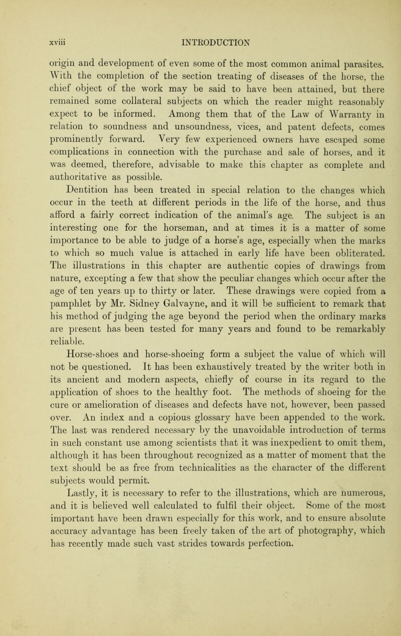 origin and development of even some of the most common animal parasites. Y\ ith the completion of the section treating of diseases of the horse, the chief object of the work may be said to have been attained, but there remained some collateral subjects on which the reader might reasonably expect to be informed. Among them that of the Law of Warranty in relation to soundness and unsoundness, vices, and patent defects, comes prominently forward. Very few experienced owners have escaped some complications in connection with the purchase and sale of horses, and it was deemed, therefore, advisable to make this chapter as complete and authoritative as possible. Dentition has been treated in special relation to the changes which occur in the teeth at different periods in the life of the horse, and thus afford a fairly correct indication of the animal’s age. The subject is an interesting one for the horseman, and at times it is a matter of some importance to be able to judge of a horse’s age, especially when the marks to which so much value is attached in early life have been obliterated. The illustrations in this chapter are authentic copies of drawings from nature, excepting a few that show the peculiar changes which occur after the age of ten years up to thirty or later. These drawings were copied from a pamphlet by Mr. Sidney Galvayne, and it will be sufficient to remark that his method of judging the age beyond the period when the ordinary marks are present has been tested for many years and found to be remarkably reliable. Horse-shoes and horse-shoeing form a subject the value of which will not be questioned. It has been exhaustively treated by the writer both in its ancient and modern aspects, chiefly of course in its regard to the application of shoes to the healthy foot. The methods of shoeing for the cure or amelioration of diseases and defects have not, however, been passed over. An index and a copious glossary have been appended to the work. The last was rendered necessary by the unavoidable introduction of terms in such constant use among scientists that it was inexpedient to omit them, although it has been throughout recognized as a matter of moment that the text should be as free from technicalities as the character of the different subjects would permit. Lastly, it is necessary to refer to the illustrations, which are numerous, and it is believed well calculated to fulfil their object. Some of the most important have been drawn especially for this work, and to ensure absolute accuracy advantage has been freely taken of the art of photography, which has recently made such vast strides towards perfection.