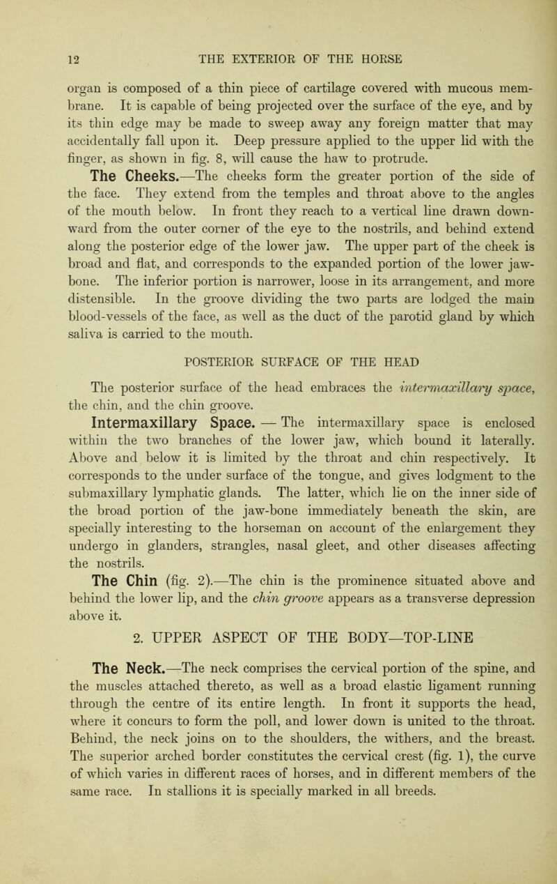 organ is composed of a thin piece of cartilage covered with mucous mem- brane. It is capable of being projected over the surface of the eye, and by its thin edge may be made to sweep away any foreign matter that may accidentally fall upon it. Deep pressure applied to the upper lid with the finger, as shown in fig. 8, will cause the haw to protrude. The Cheeks.—The cheeks form the greater portion of the side of the face. They extend from the temples and throat above to the angles of the mouth below. In front they reach to a vertical line drawn down- ward from the outer corner of the eye to the nostrils, and behind extend along the posterior edge of the lower jaw. The upper part of the cheek is broad and flat, and corresponds to the expanded portion of the lower jaw- bone. The inferior portion is narrower, loose in its arrangement, and more distensible. In the groove dividing the two parts are lodged the main blood-vessels of the face, as well as the duct of the parotid gland by which saliva is carried to the mouth. POSTERIOR SURFACE OF THE HEAD The posterior surface of the head embraces the intermaxillary space, the chin, and the chin groove. Intermaxillary Space. — The intermaxillary space is enclosed within the two branches of the lower jaw, which bound it laterally. Above and below it is limited by the throat and chin respectively. It corresponds to the under surface of the tongue, and gives lodgment to the submaxillary lymphatic glands. The latter, which lie on the inner side of the broad portion of the jaw-bone immediately beneath the skin, are specially interesting to the horseman on account of the enlargement they undergo in glanders, strangles, nasal gleet, and other diseases affecting the nostrils. The Chin (fig. 2).—The chin is the prominence situated above and behind the lower lip, and the chin groove appears as a transverse depression above it. 2. UPPER ASPECT OF THE BODY—TOP-LINE The Neck.—The neck comprises the cervical portion of the spine, and the muscles attached thereto, as well as a broad elastic ligament running through the centre of its entire length. In front it supports the head, where it concurs to form the poll, and lower down is united to the throat. Behind, the neck joins on to the shoulders, the withers, and the breast. The superior arched border constitutes the cervical crest (fig. l), the curve of which varies in different races of horses, and in different members of the same race. In stallions it is specially marked in all breeds.