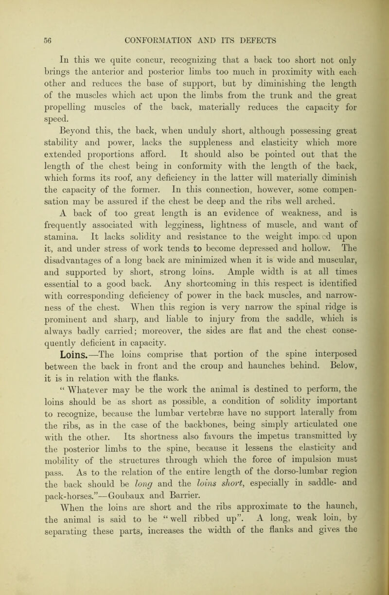 In this we quite concur, recognizing that a back too short not only brings the anterior and posterior limbs too much in proximity with each other and reduces the base of support, but by diminishing the length of the muscles which act upon the limbs from the trunk and the great propelling muscles of the back, materially reduces the capacity for speed. Beyond this, the back, when unduly short, although possessing great stability and power, lacks the suppleness and elasticity which more extended proportions afford. It should also be pointed out that the length of the chest being in conformity with the length of the back, which forms its roof, any deficiency in the latter will materially diminish the capacity of the former. In this connection, however, some compen- sation may be assured if the chest be deep and the ribs well arched. A back of too great length is an evidence of weakness, and is frequently associated with legginess, lightness of muscle, and want of stamina. It lacks solidity and resistance to the weight impo; cd upon it, and under stress of work tends to become depressed and hollow. The disadvantages of a long back are minimized when it is wide and muscular, and supported by short, strong loins. Ample width is at all times essential to a good back. Any shortcoming in this respect is identified with corresponding deficiency of power in the back muscles, and narrow- ness of the chest. When this region is very narrow the spinal ridge is prominent and sharp, and liable to injury from the saddle, which is always badly carried; moreover, the sides are fiat and the chest conse- quently deficient in capacity. Loins.—The loins comprise that portion of the spine interposed between the back in front and the croup and haunches behind. Below, it is in relation with the flanks. “ Whatever may be the work the animal is destined to perform, the loins should be as short as possible, a condition of solidity important to recognize, because the lumbar vertebrae have no support laterally from the ribs, as in the case of the backbones, being simply articulated one with the other. Its shortness also favours the impetus transmitted by the posterior limbs to the spine, because it lessens the elasticity and mobility of the structures through which the force of impulsion must pass. As to the relation of the entire length of the dorso-lumbar region the back should be long and the loins short, especially in saddle- and pack-horses.”—Goubaux and Barrier. When the loins are short and the ribs approximate to the haunch, the animal is said to be “well ribbed up”. A long, weak loin, by separating these parts, increases the width of the flanks and gives the