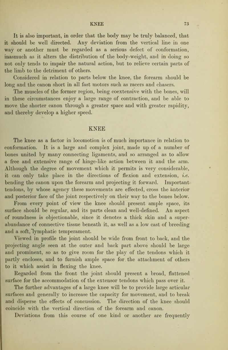 It is also important, in order that the body may be truly balanced, that it should be well directed. Any deviation from the vertical line in one way or another must be regarded as a serious defect of conformation, inasmuch as it alters the distribution of the body-weight, and in doing so not only tends to impair the natural action, but to relieve certain parts of the limb to the detriment of others. Considered in relation to parts below the knee, the forearm should be lono- and the canon short in all fast motors such as racers and chasers. O The muscles of the former region, being coextensive with the bones, will in these circumstances enjoy a large range of contraction, and be able to move the shorter canon through a greater space and with greater rapidity, and thereby develop a higher speed. KNEE The knee as a factor in locomotion is of much importance in relation to conformation. It is a large and complex joint, made up of a number of bones united by many connecting ligaments, and so arranged as to allow a free and extensive range of hinge-like action between it and the arm. Although the degree of movement which it permits is very considerable, it can only take place in the directions of flexion and extension, i.e. bending the canon upon the forearm and projecting it forward. Important tendons, by whose agency these movements are effected, cross the anterior and posterior face of the joint respectively on their way to the bones below. From every point of view the knee should present ample space, its surface should be regular, and its parts clean and well-defined. An aspect of roundness is objectionable, since it denotes a thick skin and a super- abundance of connective tissue beneath it, as well as a low cast of breeding and a soft, lymphatic temperament. Viewed in profile the joint should be wide from front to back, and the projecting angle seen at the outer and back part above should be large and prominent, so as to give room for the play of the tendons which it partly encloses, and to furnish ample space for the attachment of others to it which assist in flexing the knee. Regarded from the front the joint should present a broad, flattened surface for the accommodation of the extensor tendons which pass over it. The further advantages of a large knee will be to provide large articular surfaces and generally to increase the capacity for movement, and to break and disperse the effects of concussion. The direction of the knee should coincide with the vertical direction of the forearm and canon. Deviations from this course of one kind or another are frequently