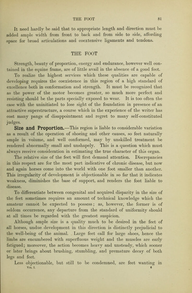 It need hardly be said that to appropriate length and direction must be added ample width from front to back and from side to side, affording space for broad articulations and coextensive ligaments and tendons. THE FOOT Strength, beauty of proportion, energy and endurance, however well con- tained in the equine frame, are of little avail in the absence of a good foot. To realize the highest services which these qualities are capable of developing requires the coexistence in this region of a high standard of excellence both in conformation and strength. It must be recognized that as the power of the motor becomes greater, so much more perfect and resisting should be the parts specially exposed to wear. It is too often the case with the uninitiated to lose sight of the foundation in presence of an attractive superstructure, a course which in the experience of the writer has cost many pangs of disappointment and regret to many self-constituted judges. Size and Proportion.—This region is liable to considerable variation as a result of the operation of shoeing and other causes, so feet naturally ample in volume, and well conformed, may by unskilled treatment be rendered abnormally small and unshapely. This is a question which must always receive consideration in estimating the true character of this organ. The relative size of the feet will first demand attention. Discrepancies in this respect are for the most part indicative of chronic disease, but now and again horses come into the world with one foot smaller than another. This irregularity of development is objectionable in so far that it indicates weakness, diminishes the base of support, and renders the foot liable to disease. To differentiate between congenital and acquired disparity in the size of the feet sometimes requires an amount of technical knowledge which the amateur cannot be expected to possess; as, however, the former is of seldom occurrence, any departure from the standard of uniformity should at all times be regarded with the greatest suspicion. Although ample size is a quality much to be desired in the feet of all horses, undue development in this direction is distinctly prejudicial to the well-being of the animal. Large feet call for large shoes, hence the limbs are encumbered with superfluous weight and the muscles are early fatigued; moreover, the action becomes heavy and unsteady, which sooner or later brings about brushing, stumbling, and premature decay of both legs and feet. Less objectionable, but still to be condemned, are feet wanting in VOL. I. 6