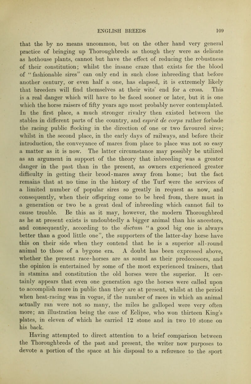 that the by no means uncommon, but on the other hand very general practice of bringing up Thoroughbreds as though they were as delicate as hothouse plants, cannot but have the effect of reducing the robustness of their constitution; whilst the insane craze that exists for the blood of “ fashionable sires” can only end in such close inbreeding that before another century, or even half a one, has elapsed, it is extremely likely that breeders will find themselves at their wits’ end for a cross. This is a real danger which will have to be faced sooner or later, but it is one which the horse raisers of fifty years ago most probably never contemplated. In the first place, a much stronger rivalry then existed between the stables in different parts of the country, and esprit de corps rather forbade the racing public flocking in the direction of one or two favoured sires; whilst in the second place, in the early days of railways, and before their introduction, the conveyance of mares from place to place was not so easy a matter as it is now. The latter circumstance may possibly be utilized as an argument in support of the theory that inbreeding was a greater danger in the past than in the present, as owners experienced greater difficulty in getting their brood-mares away from home; but the fact remains that at no time in the history of the Turf were the services of a limited number of popular sires so greatly in request as now, and consequently, when their offspring come to be bred from, there must in a generation or two be a great deal of inbreeding which cannot fail to cause trouble. Be this as it may, however, the modern Thoroughbred as he at present exists is undoubtedly a bigger animal than his ancestors, and consequently, according to the dictum “ a good big one is always better than a good little one”, the supporters of the latter-day horse have this on their side when they contend that he is a superior all-round animal to those of a bygone era. A doubt has been expressed above, whether the present race-horses are as sound as their predecessors, and the opinion is entertained by some of the most experienced trainers, that in stamina and constitution the old horses were the superior. It cer- tainly appears that even one generation ago the horses were called upon to accomplish more in public than they are at present, whilst at the period when heat-racing was in vogue, if the number of races in which an animal actually ran were not so many, the miles he galloped were very often more; an illustration being the case of Eclipse, who won thirteen King’s plates, in eleven of which he carried 12 stone and in two 10 stone on his back. Having attempted to direct attention to a brief comparison between the Thoroughbreds of the past and present, the writer now purposes to devote a portion of the space at his disposal to a reference to the sport