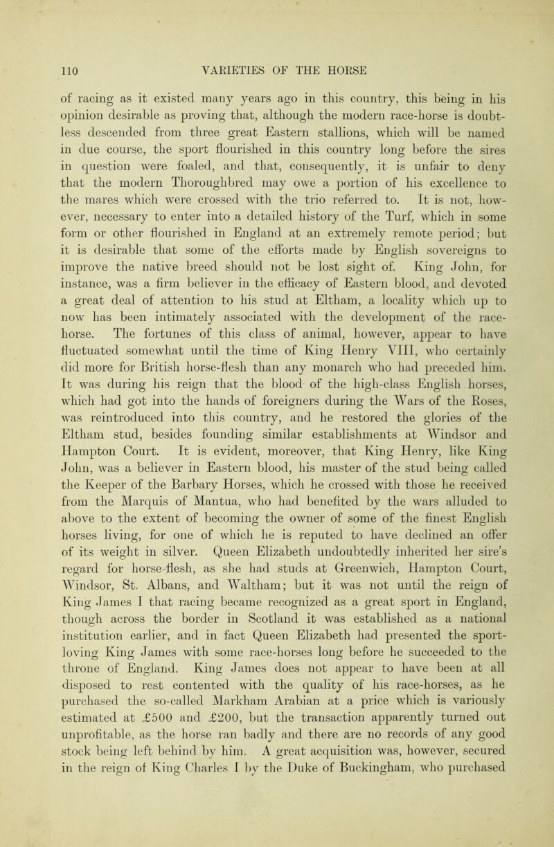 of racing as it existed many years ago in this country, this being in his opinion desirable as proving that, although the modern race-horse is doubt- less descended from three great Eastern stallions, which will be named in due course, the sport flourished in this country long before the sires in question were foaled, and that, consequently, it is unfair to deny that the modern Thoroughbred may owe a portion of his excellence to the mares which were crossed with the trio referred to. It is not, how- ever, necessary to enter into a detailed history of the Turf, which in some form or other flourished in England at an extremely remote period; but it is desirable that some of the efforts made by English sovereigns to improve the native breed should not be lost sight of. King John, for instance, was a firm believer in the efficacy of Eastern blood, and devoted a great deal of attention to his stud at Eltham, a locality which up to now has been intimately associated with the development of the race- horse. The fortunes of this class of animal, however, appear to have fluctuated somewhat until the time of King Henry VIII, who certainly did more for British horse-flesh than any monarch who had preceded him. It was during his reign that the blood of the high-class English horses, which had got into the hands of foreigners during the Wars of the Hoses, was reintroduced into this country, and he restored the glories of the Eltham stud, besides founding similar establishments at Windsor and Hampton Court. It is evident, moreover, that King Henry, like King John, was a believer in Eastern blood, his master of the stud being called the Keeper of the Barbary Horses, which he crossed with those he received from the Marquis of Mantua, who had benefited by the wars alluded to above to the extent of becoming the owner of some of the finest English horses living, for one of which he is reputed to have declined an offer of its weight in silver. Queen Elizabeth undoubtedly inherited her sire’s regard for horse flesh, as she had studs at Greenwich, Hampton Court, AVindsor, St. Albans, and Waltham; but it was not until the reign of King James I that racing became recognized as a great sport in England, though across the border in Scotland it was established as a national institution earlier, and in fact Queen Elizabeth had presented the sport- loving King James with some race-horses long before he succeeded to the throne of England. King James does not appear to have been at all disposed to rest contented with the quality of his race-horses, as he purchased the so-called Markham Arabian at a price which is variously estimated at £500 and £200, but the transaction apparently turned out unprofitable, as the horse ran badly and there are no records of any good stock being left behind bv him, A great acquisition was, however, secured in the reign of King Charles I by the Duke of Buckingham, who purchased