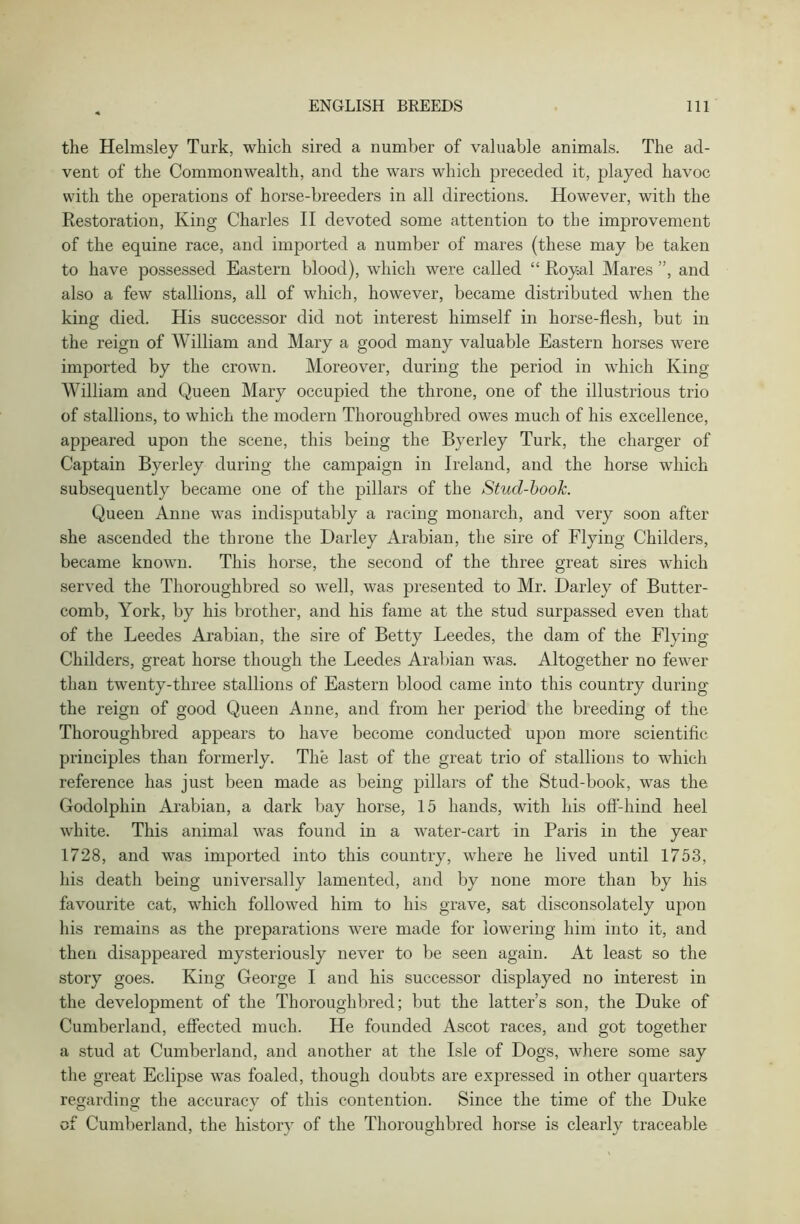 the Helmsley Turk, which sired a number of valuable animals. The ad- vent of the Commonwealth, and the wars which preceded it, played havoc with the operations of horse-breeders in all directions. However, with the Restoration, King Charles II devoted some attention to the improvement of the equine race, and imported a number of mares (these may be taken to have possessed Eastern blood), which were called “ Royal Mares ”, and also a few stallions, all of which, however, became distributed when the king died. His successor did not interest himself in horse-flesh, but in the reign of William and Mary a good many valuable Eastern horses were imported by the crown. Moreover, during the period in which King William and Queen Mary occupied the throne, one of the illustrious trio of stallions, to which the modern Thoroughbred owes much of his excellence, appeared upon the scene, this being the Byerley Turk, the charger of Captain Byerley during the campaign in Ireland, and the horse which subsequently became one of the pillars of the Stud-book. Queen Anne was indisputably a racing monarch, and very soon after she ascended the throne the Darley Arabian, the sire of Flying Childers, became known. This horse, the second of the three great sires which served the Thoroughbred so well, was presented to Mr. Darley of Butter- comb, York, by his brother, and his fame at the stud surpassed even that of the Leedes Arabian, the sire of Betty Leedes, the dam of the Flying Childers, great horse though the Leedes Arabian was. Altogether no fewer than twenty-three stallions of Eastern blood came into this country during the reign of good Queen Anne, and from her period the breeding of the Thoroughbred appears to have become conducted upon more scientific principles than formerly. The last of the great trio of stallions to which reference has just been made as being pillars of the Stud-book, was the Godolphin Arabian, a dark bay horse, 15 hands, with his off-hind heel white. This animal was found in a water-cart in Paris in the year 1728, and was imported into this country, where he lived until 1753, his death being universally lamented, and by none more than by his favourite cat, which followed him to his grave, sat disconsolately upon his remains as the preparations were made for lowering him into it, and then disappeared mysteriously never to be seen again. At least so the story goes. King George I and his successor displayed no interest in the development of the Thoroughbred; but the latter’s son, the Duke of Cumberland, effected much. He founded Ascot races, and got together a stud at Cumberland, and another at the Isle of Dogs, where some say the great Eclipse was foaled, though doubts are expressed in other quarters regarding the accuracy of this contention. Since the time of the Duke of Cumberland, the history of the Thoroughbred horse is clearly traceable