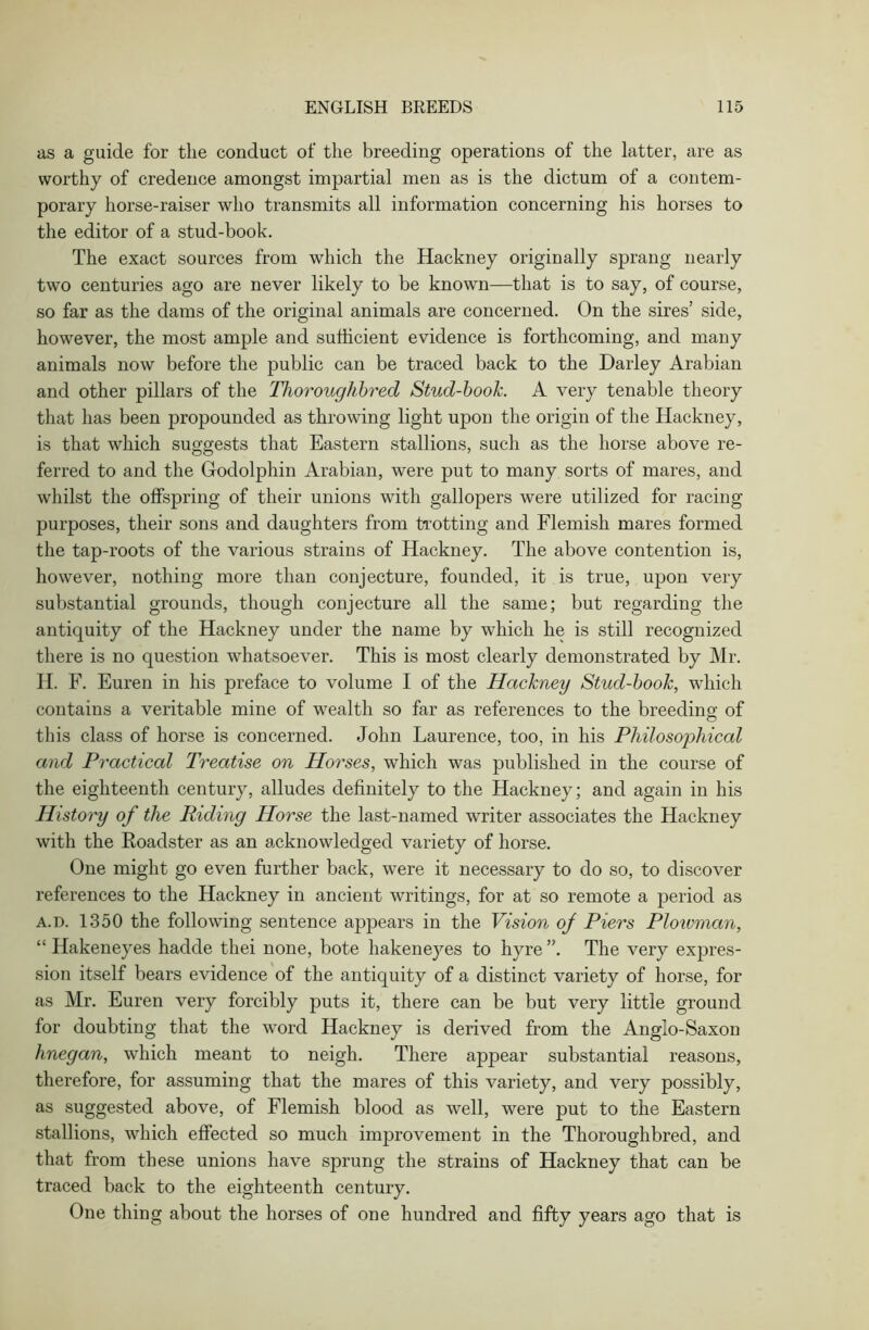 as a guide for the conduct of the breeding operations of the latter, are as worthy of credence amongst impartial men as is the dictum of a contem- porary horse-raiser who transmits all information concerning his horses to the editor of a stud-book. The exact sources from which the Hackney originally sprang nearly two centuries ago are never likely to be known—that is to say, of course, so far as the dams of the original animals are concerned. On the sires’ side, however, the most ample and sufficient evidence is forthcoming, and many animals now before the public can be traced back to the Darley Arabian and other pillars of the Thoroughbred Stud-book. A very tenable theory that has been propounded as throwing light upon the origin of the Hackney, is that which suggests that Eastern stallions, such as the horse above re- ferred to and the Godolphin Arabian, were put to many sorts of mares, and whilst the offspring of their unions with gallopers were utilized for racing purposes, their sons and daughters from trotting and Flemish mares formed the tap-roots of the various strains of Hackney. The above contention is, however, nothing more than conjecture, founded, it is true, upon very substantial grounds, though conjecture all the same; but regarding the antiquity of the Hackney under the name by which he is still recognized there is no question whatsoever. This is most clearly demonstrated by Mr. H. F. Euren in his preface to volume I of the Hackney Stud-book, which contains a veritable mine of wealth so far as references to the breeding of this class of horse is concerned. John Laurence, too, in his Philosophical and Practical Treatise on Horses, which was published in the course of the eighteenth century, alludes definitely to the Hackney; and again in his History of the Riding Horse the last-named writer associates the Hackney with the Roadster as an acknowledged variety of horse. One might go even further back, were it necessary to do so, to discover references to the Hackney in ancient writings, for at so remote a period as a.d. 1350 the following sentence appears in the Vision of Piers Plowman, “ Hakeneyes hadde thei none, bote hakeneyes to hyre The very expres- sion itself bears evidence of the antiquity of a distinct variety of horse, for as Mr. Euren very forcibly puts it, there can be but very little ground for doubting that the word Hackney is derived from the Anglo-Saxon linegan, which meant to neigh. There appear substantial reasons, therefore, for assuming that the mares of this variety, and very possibly, as suggested above, of Flemish blood as well, were put to the Eastern stallions, which effected so much improvement in the Thoroughbred, and that from these unions have sprung the strains of Hackney that can be traced back to the eighteenth century. One thing about the horses of one hundred and fifty years ago that is