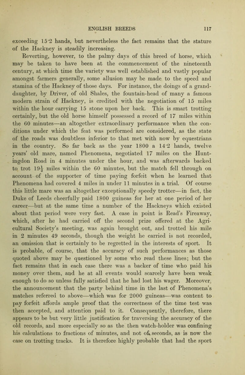 exceeding 15‘2 hands, but nevertheless the fact remains that the stature of the Hackney is steadily increasing. Reverting, however, to the palmy days of this breed of horse, which may be taken to have been at the commencement of the nineteenth century, at which time the variety was well established and vastly popular amongst farmers generally, some allusion may be made to the speed and stamina of the Hackney of those days. For instance, the doings of a grand- daughter, by Driver, of old Shales, the fountain-head of many a famous modern strain of Hackney, is credited with the negotiation of 15 miles within the hour carrying 15 stone upon her back. This is smart trotting certainly, but the old horse himself possessed a record of 17 miles within the 60 minutes—an altogether extraordinary performance when the con- ditions under which the feat was performed are considered, as the state of the roads was doubtless inferior to that met with now by equestrians in the country. So far back as the year 1800 a 14'2 hands, twelve years’ old mare, named Phenomena, negotiated 17 miles on the Hunt- ingdon Road in 4 minutes under the hour, and was afterwards backed to trot 19^ miles within the 60 minutes, but the match fell through on account of the supporter of time paying forfeit when he learned that Phenomena had covered 4 miles in under 11 minutes in a trial. Of course this little mare was an altogether exceptionally speedy trotter—in fact, the Duke of Leeds cheerfully paid 1800 guineas for her at one period of her career—but at the same time a number of the Hackneys which existed about that period were very fast. A case in point is Read’s Fireaway, which, after he had carried off the second prize offered at the Agri- cultural Society’s meeting, was again brought out, and trotted his mile in 2 minutes 49 seconds, though the weight he carried is not recorded, an omission that is certainly to be regretted in the interests of sport. It is probable, of course, that the accuracy of such performances as those quoted above may be questioned by some who read these lines; but the fact remains that in each case there was a backer of time who paid his money over them, and he at all events would scarcely have been w-eak enough to do so unless fully satisfied that he had lost his wager. Moreover, the announcement that the party behind time in the last of Phenomena’s matches referred to above—which was for 2000 guineas-—was content to pay forfeit affords ample proof that the correctness of the time test was then accepted, and attention paid to it. Consequently, therefore, there appears to be but very little justification for traversing the accuracy of the old records, and more especially so as the then watch-holder was confining his calculations to fractions of minutes, and not oft seconds, as is now the case on trotting tracks. It is therefore highly probable that had the sport