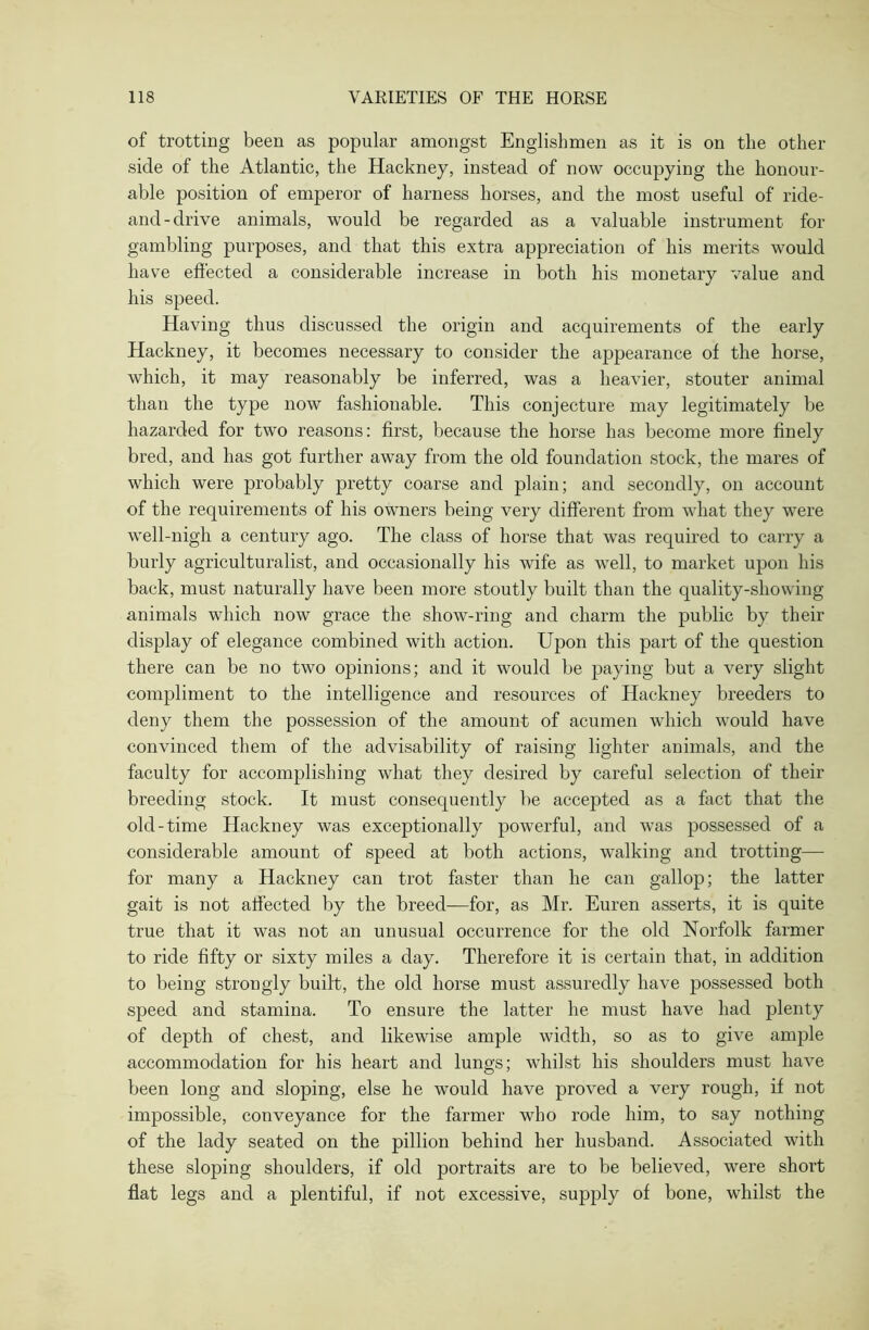 of trotting been as popular amongst Englishmen as it is on the other side of the Atlantic, the Hackney, instead of now occupying the honour- able position of emperor of harness horses, and the most useful of ride- and-drive animals, would be regarded as a valuable instrument for gambling purposes, and that this extra appreciation of his merits would have effected a considerable increase in both his monetary value and bis speed. Having thus discussed the origin and acquirements of the early Hackney, it becomes necessary to consider the appearance of the horse, which, it may reasonably be inferred, was a heavier, stouter animal than the type now fashionable. This conjecture may legitimately be hazarded for two reasons: first, because tbe horse has become more finely bred, and has got further away from the old foundation stock, the mares of which were probably pretty coarse and plain; and secondly, on account of the requirements of his owners being very different from what they were well-nigh a century ago. The class of horse that was required to carry a burly agriculturalist, and occasionally his wife as well, to market upon his back, must naturally have been more stoutly built than the quality-showing animals which now grace the show-ring and charm the public by their display of elegance combined with action. Upon this part of the question there can be no two opinions; and it would be paying but a very slight compliment to the intelligence and resources of Hackney breeders to deny them the possession of the amount of acumen which would have convinced them of the advisability of raising lighter animals, and the faculty for accomplishing what they desired by careful selection of their breeding stock. It must consequently be accepted as a fact that the old-time Hackney was exceptionally powerful, and was possessed of a considerable amount of speed at both actions, walking and trotting— for many a Hackney can trot faster than he can gallop; the latter gait is not affected by the breed-—for, as Mr. Euren asserts, it is quite true that it was not an unusual occurrence for the old Norfolk farmer to ride fifty or sixty miles a day. Therefore it is certain that, in addition to being strongly built, the old horse must assuredly have possessed both speed and stamina. To ensure the latter he must have had plenty of depth of chest, and likewise ample width, so as to give ample accommodation for his heart and lungs; whilst his shoulders must have been long and sloping, else he would have proved a very rough, if not impossible, conveyance for the farmer who rode him, to say nothing of the lady seated on the pillion behind her husband. Associated with these sloping shoulders, if old portraits are to be believed, were short flat legs and a plentiful, if not excessive, supply of bone, whilst the
