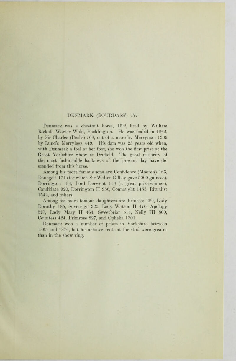 DENMARK (BOURDASS’) 177 Denmark was a chestnut horse, 15-2, bred by William Riekell, Warter Wold, Pocklington. He was foaled in 1862, by Sir Charles (Beal’s) 768, out of a mare by Merryman 1309 by Lund’s Merrylegs 449. His dam was 23 years old when, with Denmark a foal at her foot, she won the first prize at the Great Yorkshire Show at Driffield. The great majority of the most fashionable hackneys of the present day have de- scended from this horse. Among his more famous sons are Confidence (Moore’s) 163, Danegelt 174 (for which Sir Walter Gilbey gave 5000 guineas), Dorrington 184, Lord Derwent 418 (a great prize-winner), Candidate 920, Dorrington II 956, Connaught 1453, Ritualist 1542, and others. Among his more famous daughters are Princess 289, Lady Dorothy 185, Sovereign 325, Lady Watton II 470, Apology 527, Lady Mary II 464, Sweetbriar 514, Nelly III 800, Countess 424, Primrose 827, and Ophelia 1301. Denmark won a number of prizes in Yorkshire between 1865 and 1876, but his achievements at the stud were greater than in the show ring.