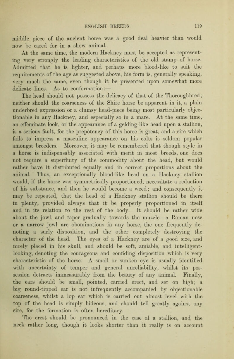 middle piece of the ancient horse was a good deal heavier than would now be cared for in a show animal. At the same time, the modern Hackney must be accepted as represent- ing very strongly the leading characteristics of the old stamp of horse. Admitted that he is lighter, and perhaps more blood-like to suit the requirements of the age as suggested above, his form is, generally speaking, very much the same, even though it be presented upon somewhat more delicate lines. As to conformation:— The head should not possess the delicacy of that of the Thoroughbred; neither should the coarseness of the Shire horse be apparent in it, a plain underbred expression or a clumsy head-piece being most particularly objec- tionable in any Hackney, and especially so in a mare. At the same time, an effeminate look, or the appearance of a gelding-like head upon a stallion, is a serious fault, for the prepotency of this horse is great, and a sire which fails to impress a masculine appearance on his colts is seldom popular amongst breeders. Moreover, it may be remembered that though style in a horse is indispensably associated with merit in most breeds, one does not require a superfluity of the commodity about the head, but would rather have it distributed equally and in correct proportions about the animal. Thus, an exceptionally blood-like head on a Hackney stallion would, if the horse was symmetrically proportioned, necessitate a reduction of his substance, and then he would become a weed; and consequently it may be repeated, that the head of a Hackney stallion should be there in plenty, provided always that it be properly proportioned in itself and in its relation to the rest of the body. It should be rather wide about the jowl, and taper gradually towards the muzzle—a Roman nose or a narrow jowl are abominations in any horse, the one frequently de- noting a surly disposition, and the other completely destroying the character of the head. The eyes of a Hackney are of a good size, and nicely placed in his skull, and should be soft, amiable, and intelligent- looking, denoting the courageous and confiding disposition which is very characteristic of the horse. A small or sunken eye is usually identified with uncertainty of temper and general unreliability, whilst its pos- session detracts immeasurably from the beauty of any animal. Finally, the ears should be small, pointed, carried erect, and set on high; a big round-tipped ear is not infrequently accompanied by objectionable coarseness, whilst a lop ear which is carried out almost level with the top of the head is simply hideous, and should tell greatly against any sire, for the formation is often hereditary. The crest should be pronounced in the case of a stallion, and the neck rather long, though it looks shorter than it really is on account