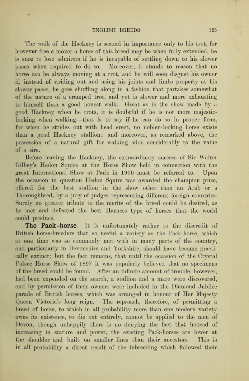 The walk of the Hackney is second in importance only to his trot, for however free a mover a horse of this breed may be when fully extended, he is sure to lose admirers if he is incapable of settling down to his slower paces when required to do so. Moreover, it stands to reason that no horse can be always moving at a trot, and he will soon disgust his owner if, instead of striding out and using his joints and limbs properly at his slower paces, he goes shuffling along in a fashion that partakes somewhat of the nature of a cramped trot, and yet is slower and more exhausting to himself than a good honest walk. Great as is the show made by a good Hackney when he trots, it is doubtful if he is not more majestic- looking when walking—that is to say if he can do so in proper form, for when he strides out with head erect, no nobler-looking horse exists than a good Hackney stallion; and moreover, as remarked above, the possession of a natural gift for walking adds considerably to the value of a sire. Before leaving the Hackney, the extraordinary success of Sir Walter Gilbey’s Hedon Squire at the Horse Show held in connection with the great International Show at Paris in 1900 must be referred to. Upon the occasion in question Hedon Squire was awarded the champion prize, offered for the best stallion in the show other than an Arab or a Thoroughbred, by a jury of judges representing different foreign countries. Surely no greater tribute to the merits of the breed could be desired, as he met and defeated the best Harness type of horses that the world could produce. The Pack-horse.—It is unfortunately rather to the discredit of British horse-breeders that so useful a variety as the Pack-horse, which at one time was so commonly met with in many parts of the country, and particularly in Devonshire and Yorkshire, should have become practi- cally extinct; but the fact remains, that until the occasion of the Crystal Palace Horse Show of 1897 it was popularly believed that no specimens of the breed could be found. After an infinite amount of trouble, however, had been expended on the search, a stallion and a mare were discovered, and by permission of their owners were included in the Diamond Jubilee parade of British horses, which was arranged in honour of Her Majesty Queen Victoria’s long reign. The reproach, therefore, of permitting a breed of horse, to which in all probability more than one modern variety owes its existence, to die out entirely, cannot be applied to the men of Devon, though unhappily there is no denying the fact that instead of increasing in stature and power, the existing Pack-horses are lower at the shoulder and built on smaller lines than their ancestors. This is in all probability a direct result of the inbreeding which followed their