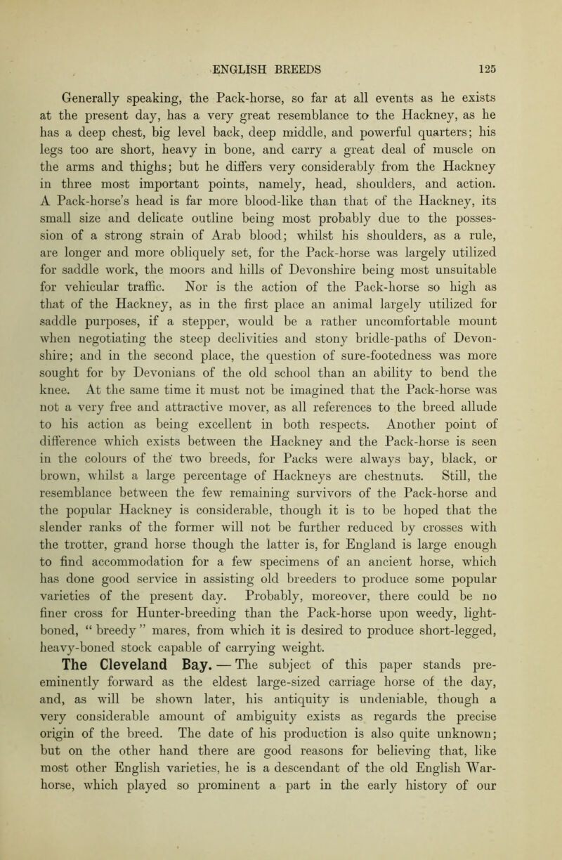 Generally speaking, the Pack-horse, so far at all events as he exists at the present day, has a very great resemblance to the Hackney, as he has a deep chest, big level back, deep middle, and powerful quarters; his legs too are short, heavy in bone, and carry a great deal of muscle on the arms and thighs; but he differs very considerably from the Hackney in three most important points, namely, head, shoulders, and action. A Pack-horse’s head is far more blood-like than that of the Hackney, its small size and delicate outline being most probably due to the posses- sion of a strong strain of Arab blood; whilst his shoulders, as a rule, are longer and more obliquely set, for the Pack-horse was largely utilized for saddle work, the moors and hills of Devonshire being most unsuitable for vehicular traffic. Nor is the action of the Pack-horse so high as that of the Hackney, as in the first place an animal largely utilized for saddle purposes, if a stepper, would be a rather uncomfortable mount when negotiating the steep declivities and stony bridle-paths of Devon- shire; and in the second place, the question of sure-footedness was more sought for by Devonians of the old school than an ability to bend the knee. At the same time it must not be imagined that the Pack-horse was not a very free and attractive mover, as all references to the breed allude to his action as being excellent in both respects. Another point of difference which exists between the Hackney and the Pack-horse is seen in the colours of the' two breeds, for Packs were always bay, black, or brown, whilst a large percentage of Hackneys are chestnuts. Still, the resemblance between the few remaining survivors of the Pack-horse and the popular Hackney is considerable, though it is to be hoped that the slender ranks of the former will not be further reduced by crosses with the trotter, grand horse though the latter is, for England is large enough to find accommodation for a few specimens of an ancient horse, which has done good service in assisting old breeders to produce some popular varieties of the present day. Probably, moreover, there could be no finer cross for Hunter-breeding than the Pack-horse upon weedy, light- boned, “ breedy ” mares, from which it is desired to produce short-legged, heavy-boned stock capable of carrying weight. The Cleveland Bay. — The subject of this paper stands pre- eminently forward as the eldest large-sized carriage horse of the day, and, as will be shown later, his antiquity is undeniable, though a very considerable amount of ambiguity exists as regards the precise origin of the breed. The date of his production is also quite unknown; but on the other hand there are good reasons for believing that, like most other English varieties, he is a descendant of the old English War- horse, which played so prominent a part in the early history of our