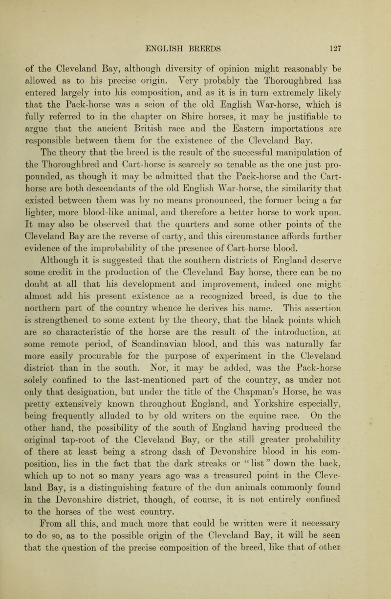 of the Cleveland Bay, although diversity of opinion might reasonably be allowed as to his precise origin. Very probably the Thoroughbred has entered largely into his composition, and as it is in turn extremely likely that the Pack-horse was a scion of the old English War-horse, which is fully referred to in the chapter on Shire horses, it may be justifiable to argue that the ancient British race and the Eastern importations are responsible between them for the existence of the Cleveland Bay. The theory that the breed is the result of the successful manipulation of the Thoroughbred and Cart-horse is scarcely so tenable as the one just pro- pounded, as though it may be admitted that the Pack-horse and the Cart- horse are both descendants of the old English War-horse, the similarity that existed between them was by no means pronounced, the former being a far lighter, more blood-like animal, and therefore a better horse to work upon. It may also be observed that the quarters and some other points of the Cleveland Bay are the reverse of carty, and this circumstance affords further evidence of the improbability of the presence of Cart-horse blood. Although it is suggested that the southern districts of England deserve some credit in the production of the Cleveland Bay horse, there can be no doubt at all that his development and improvement, indeed one might almost add his present existence as a recognized breed, is due to the northern part of the country whence he derives his name. This assertion is strengthened to some extent by the theory, that the black points which are so characteristic of the horse are the result of the introduction, at some remote period, of Scandinavian blood, and this was naturally far more easily procurable for the purpose of experiment in the Cleveland district than in the south. Nor, it may be added, was the Pack-horse solely confined to the last-mentioned part of the country, as under not only that designation, but under the title of the Chapman’s Horse, he was pretty extensively known throughout England, and Yorkshire especially, being frequently alluded to by old writers on the equine race. On the other hand, the possibility of the south of England having produced the original tap-root of the Cleveland Bay, or the still greater probability of there at least being a strong dash of Devonshire blood in his com- position, lies in the fact that the dark streaks or “list” down the back, which up to not so many years ago was a treasured point in the Cleve- land Bay, is a distinguishing feature of the dun animals commonly found in the Devonshire district, though, of course, it is not entirely confined to the horses of the west country. From all this, and much more that could be written were it necessary to do so, as to the possible origin of the Cleveland Bay, it will be seen that the question of the precise composition of the breed, like that of other