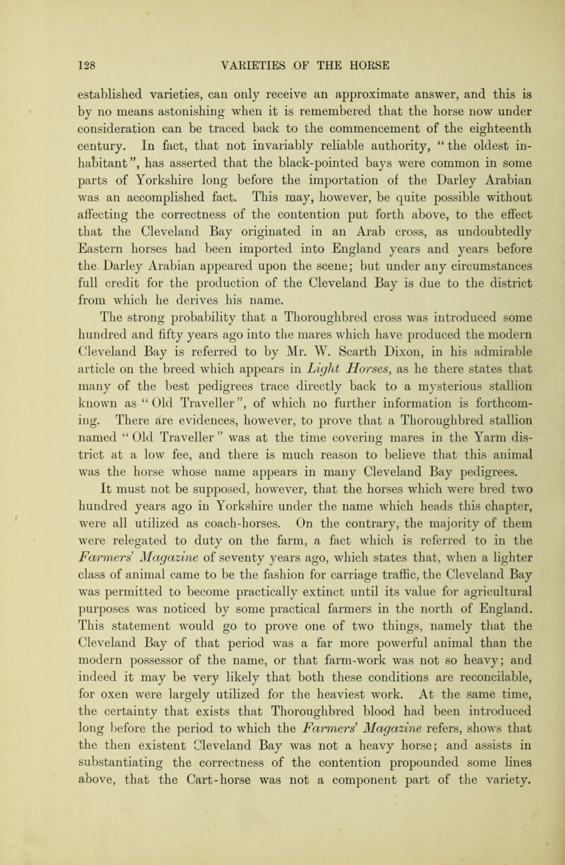 established varieties, can only receive an approximate answer, and this is by no means astonishing when it is remembered that the horse now under consideration can be traced back to the commencement of the eighteenth century. In fact, that not invariably reliable authority, “ the oldest in- habitant”, has asserted that the black-pointed bays were common in some parts of Yorkshire long before the importation of the Darley Arabian was an accomplished fact. This may, however, be quite possible without affecting the correctness of the contention put forth above, to the effect that the Cleveland Bay originated in an Arab cross, as undoubtedly Eastern horses had been imported into England years and years before the Darley Arabian appeared upon the scene; but under any circumstances full credit for the production of the Cleveland Bay is due to the district from which he derives his name. The strong probability that a Thoroughbred cross was introduced some hundred and fifty years ago into the mares which have produced the modern Cleveland Bay is referred to by Mr. W. Scarth Dixon, in his admirable article on the breed which appears in Light Horses, as he there states that many of the best pedigrees trace directly back to a mysterious stallion known as “ Old Traveller ”, of which no further information is forthcom- ing. There are evidences, however, to prove that a Thoroughbred stallion named “ Old Traveller ” was at the time covering mares in the Yarm dis- trict at a low fee, and there is much reason to believe that this animal was the horse whose name appears in many Cleveland Bay pedigrees. It must not be supposed, however, that the horses which were bred two hundred years ago in Yorkshire under the name which heads this chapter, were all utilized as coach-horses. On the contrary, the majority of them were relegated to duty on the farm, a fact which is referred to in the Farmers Magazine of seventy years ago, which states that, when a lighter class of animal came to be the fashion for carriage traffic, the Cleveland Bay was permitted to become practically extinct until its value for agricultural purposes was noticed by some practical farmers in the north of England. This statement would go to prove one of two things, namely that the Cleveland Bay of that period was a far more powerful animal than the modern possessor of the name, or that farm-work was not so heavy; and indeed it may be very likely that both these conditions are reconcilable, for oxen were largely utilized for the heaviest work. At the same time, the certainty that exists that Thoroughbred blood had been introduced long before the period to which the Farmers Magazine refers, shows that the then existent Cleveland Bay was not a heavy horse; and assists in substantiating the correctness of the contention propounded some lines above, that the Cart-horse was not a component part of the variety.