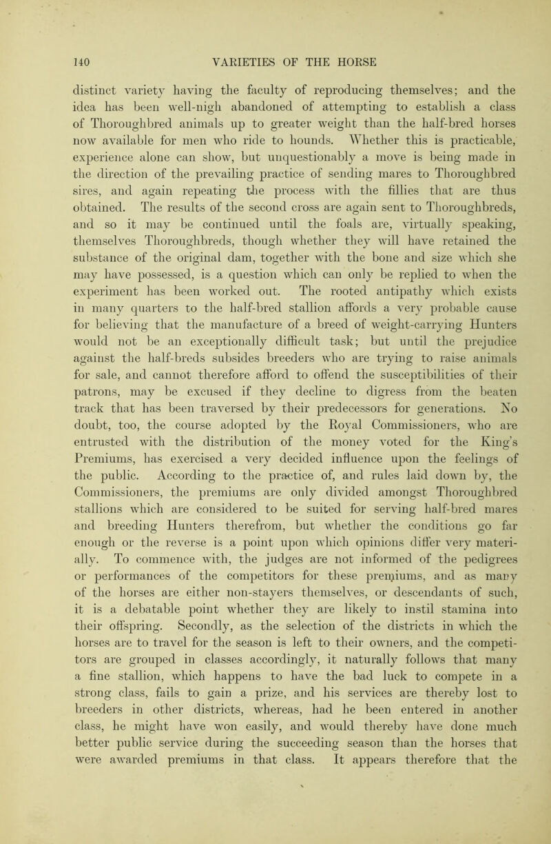 distinct variety having the faculty of reproducing themselves; and the idea has been well-nigh abandoned of attempting to establish a class of Thoroughbred animals up to greater weight than the half-bred horses now available for men who ride to hounds. Whether this is practicable, experience alone can show, but unquestionably a move is being made in the direction of the prevailing practice of sending mares to Thoroughbred sires, and again repeating the process with the fillies that are thus obtained. The results of the second cross are again sent to Thoroughbreds, and so it may be continued until the foals are, virtually speaking, themselves Thoroughbreds, though whether they will have retained the substance of the original dam, together with the bone and size which she may have possessed, is a question which can only be replied to when the experiment has been worked out. The rooted antipathy which exists in many quarters to the half-bred stallion affords a very probable cause for believing that the manufacture of a breed of weight-carrying Hunters would not be an exceptionally difficult task; but until the prejudice against the half-breds subsides breeders who are trying to raise animals for sale, and cannot therefore afford to offend the susceptibilities of their patrons, may be excused if they decline to digress from the beaten track that has been traversed by their predecessors for generations. Iso doubt, too, the course adopted by the Royal Commissioners, who are entrusted with the distribution of the money voted for the King’s Premiums, has exercised a very decided influence upon the feelings of the public. According to the practice of, and rules laid down by, the Commissioners, the premiums are only divided amongst Thoroughbred stallions which are considered to be suited for serving half-bred mares and breeding Hunters therefrom, but whether the conditions go far enough or the reverse is a point upon which opinions differ very materi- ally. To commence with, the judges are not informed of the pedigrees or performances of the competitors for these premiums, and as many of the horses are either non-stayers themselves, or descendants of such, it is a debatable point whether they are likely to instil stamina into their offspring. Secondly, as the selection of the districts in which the horses are to travel for the season is left to their owners, and the competi- tors are grouped in classes accordingly, it naturally follows that many a fine stallion, which happens to have the bad luck to compete in a strong class, fails to gain a prize, and his services are thereby lost to breeders in other districts, whereas, had he been entered in another class, he might have wron easily, and would thereby have done much better public service during the succeeding season than the horses that were awarded premiums in that class. It appears therefore that the