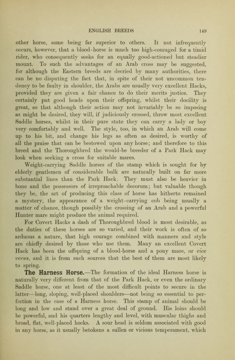 other horse, some being far superior to others. It not infrequently occurs, however, that a blood-horse is much too high-couraged for a timid rider, who consequently seeks for an equally good-actioned but steadier mount. To such the advantages of an Arab cross may be suggested, for although the Eastern breeds are decried by many authorities, there can be no disputing the fact that, in spite of their not uncommon ten- dency to be faulty in shoulder, the Arabs are usually very excellent Hacks, provided they are given a fair chance to do their merits justice. They certainly put good heads upon their offspring, whilst their docility is great, so that although their action may not invariably be so imposing as might be desired, they will, if judiciously crossed, throw most excellent Saddle horses, whilst in their pure state they can carry a lady or boy very comfortably and well. The style, too, in which an Arab will come up to his bit, and change his legs as often as desired, is worthy of all the praise that can be bestowed upon any horse; and therefore to this breed and the Thoroughbred the would-be breeder of a Park Hack may look when seeking; a cross for suitable mares. Weight-carrying Saddle horses of the stamp which is sought for by elderly gentlemen of considerable bulk are naturally built on far more substantial lines than the Park Hack. They must also be heavier in bone and the possessors of irreproachable decorum; but valuable though they be, the art of producing this class of horse has hitherto remained a mystery, the appearance of a weight-carrying cob being usually a matter of chance, though possibly the crossing of an Arab and a powerful Hunter mare might produce the animal required. For Covert Hacks a dash of Thoroughbred blood is most desirable, as the duties of these horses are so varied, and their work is often of so arduous a nature, that high courage combined with manners and style are chiefly desired by those who use them. Many an excellent Covert Hack has been the offspring of a blood-horse and a pony mare, or vice versa, and it is from such sources that the best of them are most likely to spring. The Harness Horse.—The formation of the ideal Harness horse is naturally very different from that of the Park Hack, or even the ordinary Saddle horse, one at least of the most difficult points to secure in the latter—long, sloping, well-placed shoulders—not being so essential to per- fection in the case of a Harness horse. This stamp of animal should be long and low and stand over a great deal of ground. His loins should be powerful, and his quarters lengthy and level, with muscular thighs and broad, flat, well-placed hocks. A sour head is seldom associated with good in any horse, as it usually betokens a sullen or vicious temperament, which