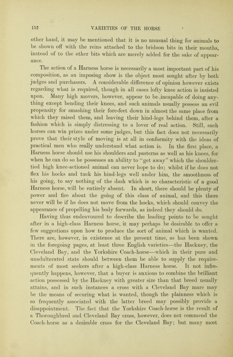 other hand, it may be mentioned that it is no unusual thing for animals to be shown oft with the reins attached to the bridoon bits in their mouths, instead of to the other bits which are merely added for the sake of appear- ance. The action of a Harness horse is necessarily a most important part of his composition, as an imposing show is the object most sought after by both judges and purchasers. A considerable difference of opinion however exists regarding what is required, though in all cases lofty knee action is insisted upon. Many high movers, however, appear to be incapable of doing any- thing except bending their knees, and such animals usually possess an evil propensity for smashing their fore-feet down in almost the same place from which they raised them, and leaving their hind-legs behind them, after a fashion which is simply distressing to a lover of real action. Still, such horses can win prizes under some judges, but this fact does not necessarily prove that their style of moving is at all in conformity with the ideas of practical men who really understand what action is. In the first place, a Harness horse should use his shoulders and pasterns as well as his knees, for when he can do so he possesses an ability to “get away” which the shoulder- tied high knee-actioned animal can never hope to do; whilst if he does not flex his hocks and tuck his hind-legs well under him, the smoothness of his going, to say nothing of the dash which is so characteristic of a good Harness horse, will be entirely absent. In short, there should be plenty of power and fire about the going of this class of animal, and this there never will be if he does not move from the hocks, which should convey the appearance of propelling his body forwards, as indeed they should do. Having thus endeavoured to describe the leading points to be sought after in a high-class Harness horse, it may perhaps be desirable to offer a few suggestions upon how to produce the sort of animal which is wanted. There are, however, in existence at the present time, as has been shown in the foregoing pages, at least three English varieties—the Hackney, the Cleveland Bay, and the Yorkshire Coach-horse—which in their pure and unadulterated state should between them be able to supply the require- ments of most seekers after a high-class Harness horse. It not infre- quently happens, however, that a buyer is anxious to combine the brilliant action possessed by the Hackney with greater size than that breed usually attains, and in such instances a cross with a Cleveland Bay mare may be the means of securing what is wanted, though the plainness which is so frequently associated with the latter breed may possibly provide a disappointment. The fact that the Yorkshire Coach-horse is the result of a Thoroughbred and Cleveland Bay cross, however, does not commend the Coach-horse as a desirable cross for the Cleveland Bay; but many most