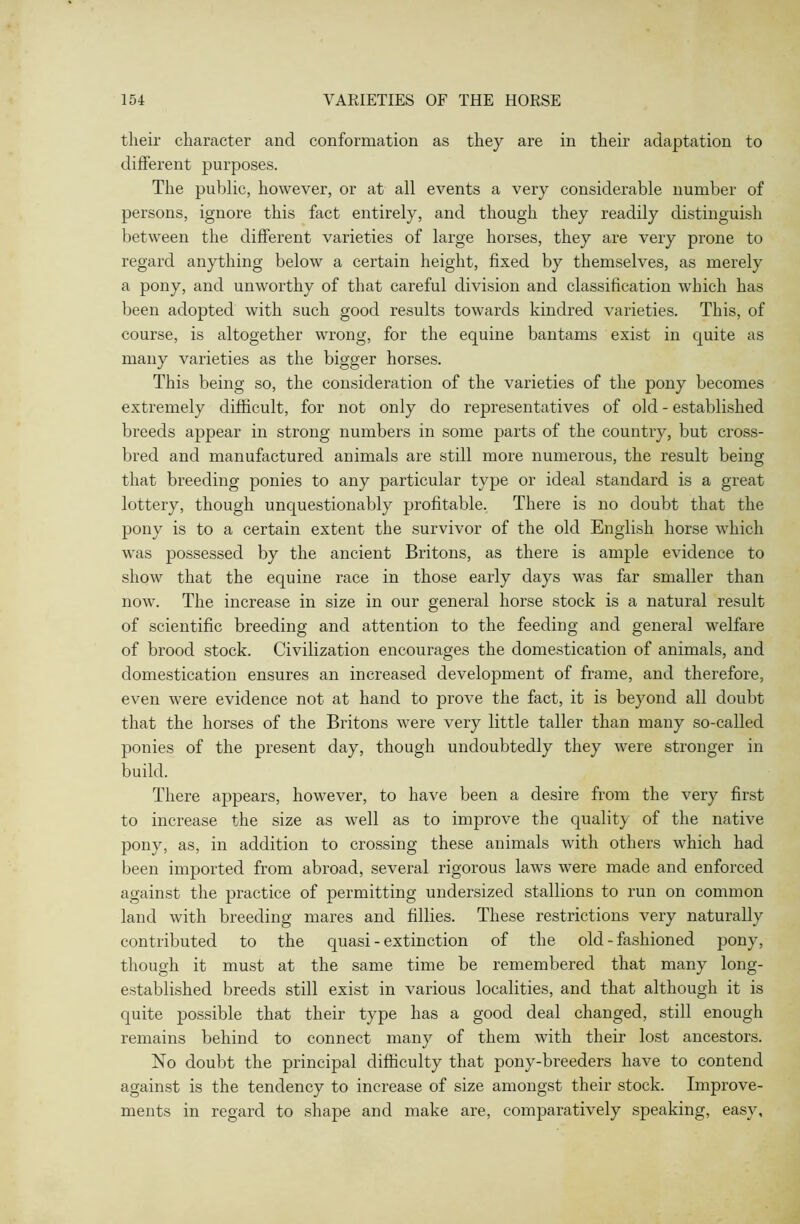 their character and conformation as they are in their adaptation to different purposes. The public, however, or at all events a very considerable number of persons, ignore this fact entirely, and though they readily distinguish between the different varieties of large horses, they are very prone to regard anything below a certain height, fixed by themselves, as merely a pony, and unworthy of that careful division and classification which has been adopted with such good results towards kindred varieties. This, of course, is altogether wrong, for the equine bantams exist in quite as many varieties as the bigger horses. This being so, the consideration of the varieties of the pony becomes extremely difficult, for not only do representatives of old - established breeds appear in strong numbers in some parts of the country, but cross- bred and manufactured animals are still more numerous, the result being that breeding ponies to any particular type or ideal standard is a great lottery, though unquestionably profitable. There is no doubt that the pony is to a certain extent the survivor of the old English horse which was possessed by the ancient Britons, as there is ample evidence to show that the equine race in those early days was far smaller than now. The increase in size in our general horse stock is a natural result of scientific breeding and attention to the feeding and general welfare of brood stock. Civilization encourages the domestication of animals, and domestication ensures an increased development of frame, and therefore, even were evidence not at hand to prove the fact, it is beyond all doubt that the horses of the Britons were very little taller than many so-called ponies of the present day, though undoubtedly they were stronger in build. There appears, however, to have been a desire from the very first to increase the size as well as to improve the quality of the native pony, as, in addition to crossing these animals with others which had been imported from abroad, several rigorous laws were made and enforced against the practice of permitting undersized stallions to run on common land with breeding mares and fillies. These restrictions very naturally contributed to the quasi - extinction of the old - fashioned pony, though it must at the same time be remembered that many long- established breeds still exist in various localities, and that although it is quite possible that their type has a good deal changed, still enough remains behind to connect many of them with their lost ancestors. No doubt the principal difficulty that pony-breeders have to contend against is the tendency to increase of size amongst their stock. Improve- ments in regard to shape and make are, comparatively speaking, easy.