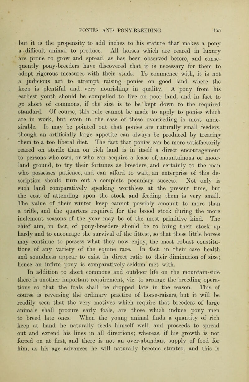 but it is the propensity to add inches to his stature that makes a pony a difficult animal to produce. All horses which are reared in luxury are prone to grow and spread, as has been observed before, and conse- quently pony-breeders have discovered that it is necessary for them to adopt rigorous measures with their studs. To commence with, it is not a judicious act to attempt raising ponies on good land where the keep is plentiful and very nourishing in quality. A pony from his earliest youth should be compelled to live on poor land, and in fact to go short of commons, if the size is to be' kept down to the required standard. Of course, this rule cannot be made to apply to ponies which are in work, but even in the case of these overfeeding is most unde- sirable. It may be pointed out that ponies are naturally small feeders, though an artificially large appetite can always be produced by treating them to a too liberal diet. The fact that ponies can be more satisfactorily reared on sterile than on rich land is in itself a direct encouragement to persons who own, or who can acquire a lease of, mountainous or moor- land ground, to try their fortunes as breeders, and certainly to the man who possesses patience, and can afford to wait, an enterprise of this de- scription should turn out a complete pecuniary success. Not only is such land comparatively speaking worthless at the present time, but the cost of attending upon the stock and feeding them is very small. The value of their winter keep cannot possibly amount to more than a trifle, and the quarters required for the brood stock during the more inclement seasons of the year may be of the most primitive kind. The chief aim, in fact, of pony-breeders should be to bring their stock up hardy and to encourage the survival of the fittest, so that these little horses may continue to possess what they now enjoy, the most robust constitu- tions of any variety of the equine race. In fact, in their case health and soundness appear to exist in direct ratio to their diminution of size; hence an infirm pony is comparatively seldom met with. In addition to short commons and outdoor life on the mountain-side there is another important requirement, viz. to arrange the breeding opera- tions so that the foals shall be dropped late in the season. This of course is reversing the ordinary practice of horse-raisers, but it will be readily seen that the very motives which require that breeders of large animals shall procure early foals, are those which induce pony men to breed late ones. When the young animal finds a quantity of rich keep at hand he naturally feeds himself well, and proceeds to spread out and extend his lines in all directions; whereas, if his growth is not forced on at first, and there is not an over-abundant supply of food for him, as his age advances he will naturally become stunted, and this is