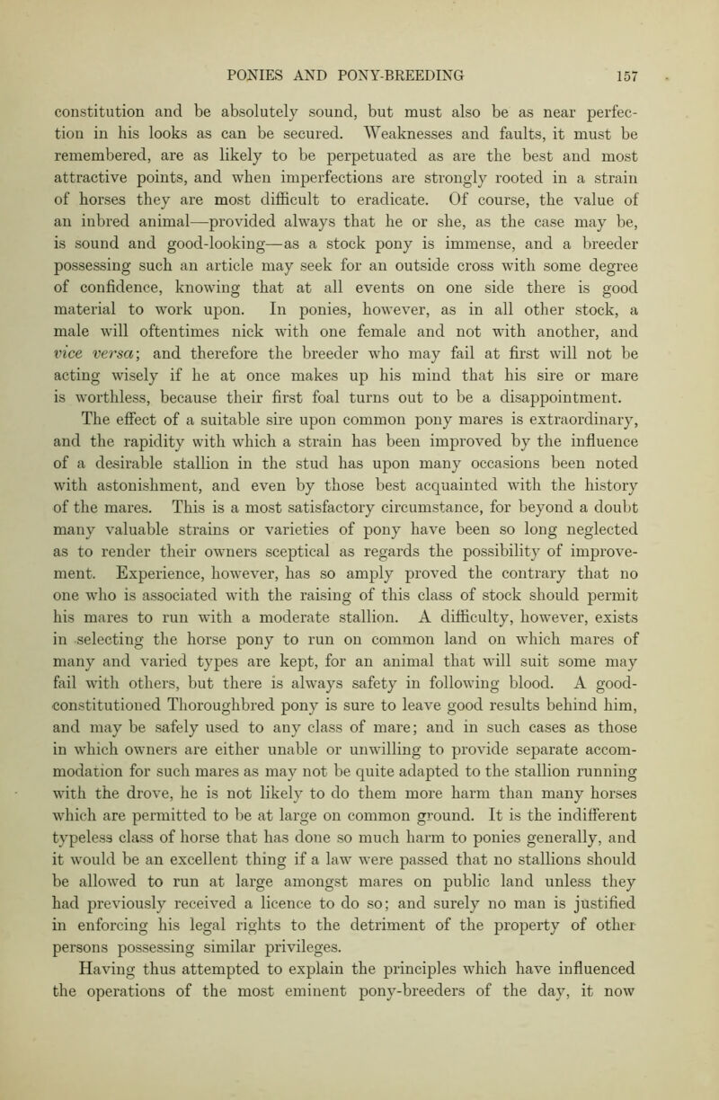 constitution ancl be absolutely sound, but must also be as near perfec- tion in his looks as can be secured. Weaknesses and faults, it must be remembered, are as likely to be perpetuated as are the best and most attractive points, and when imperfections are strongly rooted in a strain of horses they are most difficult to eradicate. Of course, the value of an inbred animal—provided always that he or she, as the case may be, is sound and good-looking—as a stock pony is immense, and a breeder possessing such an article may seek for an outside cross with some degree of confidence, knowing that at all events on one side there is good material to work upon. In ponies, however, as in all other stock, a male will oftentimes nick with one female and not with another, and vice versa; and therefore the breeder who may fail at first will not be acting wisely if he at once makes up his mind that his sire or mare is worthless, because their first foal turns out to be a disappointment. The effect of a suitable sire upon common pony mares is extraordinary, and the rapidity with which a strain has been improved by the influence of a desirable stallion in the stud has upon many occasions been noted with astonishment, and even by those best acquainted with the history of the mares. This is a most satisfactory circumstance, for beyond a doubt many valuable strains or varieties of pony have been so long neglected as to render their owners sceptical as regards the possibility of improve- ment. Experience, however, has so amply proved the contrary that no one who is associated with the raising of this class of stock should permit his mares to run with a moderate stallion. A difficulty, however, exists in selecting the horse pony to run on common land on which mares of many and varied types are kept, for an animal that will suit some may fail with others, but there is always safety in following blood. A good- constitution ed Thoroughbred pony is sure to leave good results behind him, and may be safely used to any class of mare; and in such cases as those in which owners are either unable or unwilling to provide separate accom- modation for such mares as may not be quite adapted to the stallion running with the drove, he is not likely to do them more harm than many horses which are permitted to be at large on common ground. It is the indifferent typeless class of horse that has done so much harm to ponies generally, and it would be an excellent thing if a law were passed that no stallions should be allowed to run at large amongst mares on public land unless they had previously received a licence to do so; and surely no man is justified in enforcing his legal rights to the detriment of the property of other persons possessing similar privileges. Having thus attempted to explain the principles which have influenced the operations of the most eminent pony-breeclers of the day, it now