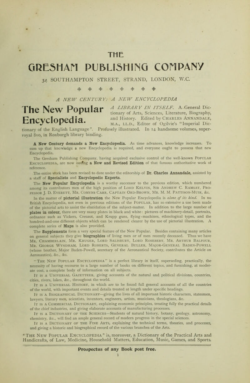 THE GRESHAn PUBLISHING COMPANY 34 SOUTHAMPTON STREET, STRAND, LONDON, W.C. % -t* -E ■E E -E E E ^ NEW CENTURY: A NEW ENCYCLOPEDIA The New Popular Encyclopedia. H LIBRARY IN ITSELF. A General Dic- tionary of Arts, Sciences, Literature, Biography, and History. Edited by Charles Annandale, M.A., LL.D., Editor of Ogilvie’s “Imperial Dic- tionary of the English Language”. Profusely illustrated. In 14 handsome volumes, super- royal Svo, in Roxburgh library binding. A New Century demands a New Encyclopedia. As time advances, knowledge increases. To sum up that knowledge a new Encyclopedia is required, and everyone ought to possess that new Encyclopedia. The Gresham Publishing Company, having acquired exclusive control of the well-known Popular Encyclopedia, are now isstfing a New and Revised Edition of that famous authoritative work of reference. The entire Work has been revised to date under the editorship of Dr. Charles Annandale, assisted by a staff of Specialists and Encyclopedic Experts. The New Popular Encyclopedia is a worthy successor to the previous edition, which numbered among its contributors men of the high position of Lord Kelvin, Sir Andrew C. Ramsay, Pro- fessor J. D. Everett, Mr. Comyns Carr, Captain Ord-Brown, Mr. M. M. Pattison-Muir, &c. In the matter of pictorial illustration the New Popular Encyclopedia is alone of its kind. In no British Encyclopedia, not even in previous editions of the Popular, has so extensive a use been made of the pictorial arts to assist the elucidation of the subject-matter. In addition to the large number of plates in colour, there are very many plates in black and white: pictures of machinery-detail, portraits, ordnance such as Vickers, Creuzot, and Krupp guns, dying-machines, ethnological types, and the hundred-and-one different objects which can be rendered clearer by the use of pictorial illustration. A complete series of Maps is also provided. The Supplements form a very special feature of the New Popular. Besides containing many articles on general subjects they give biographies of living men or of men recently deceased. Thus we have Mr. Chamberlain, Mr. Kruger, Lord Salisbury, Lord Rosebery, Mr. Arthur Balfour, Mr. George Wyndham, Lord Roberts, General Buller, Major-General Baden-Powell (whose brother, Major Baden-Powell, secretary of the Aeronautical Society, contributes the Article on Aeronautics), &c., &c. The New Popular Encyclopedia” is a perfect library in itself, superseding, practically, the necessity of having recourse to a large number of books on different topics, and furnishing, at moder- ate cost, a complete body of information on all subjects. It is a Universal Gazetteer, giving accounts of the natural and political divisions, countries, cities, rivers, lakes, &c., throughout the world. It is a Universal History, in which are to be found full general accounts of all the countries of the world, with important events and details treated at length under specific headings. It is a Biographical Dictionary—giving the lives of all important historic characters, statesmen, lawyers, literary men, scientists, inventors, engineers, artists, musicians, theologians, &c. It is a Commercial Dictionary, explaining economic principles, treating fully the practical details of the chief industries, and giving elaborate accounts of manufacturing processes. It is a Dictionary of the Sciences—Students of natural history, botany, geology, astronomy, chemistry, &c., will find an ample general record of modern progress in the special sciences. It is a Dictionary of the Fine Arts, explaining the technical terms, theories, and processes, and giving a historic and biographical record of the various branches of the Arts. “The New Popular Encyclopedia” is, moreover, a Dictionary of the Practical Arts and Handicrafts, of Law, Medicine, Household Matters, Education, Music, Games, and Sports. Prospectus of any Book post free.