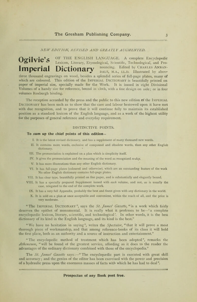 DEW EDITION, REVISED AND GREATLY AUGMENTED. Ogilvie’s Imperial Dictionary OF THE ENGLISH LANGUAGE. A complete Encyclopedic Lexicon, Literary, Etymological, Scientific, Technological, and Pro- nouncing. Edited by Charles Annan- DALE, M.A., LL.D. Illustrated by abovr* three thousand engravings on wood, besides a splendid series of full-page plates, many of which are coloured. This edition of the IMPERIAL DICTIONARY is beautifully printed on paper of imperial size, specially made for the Work. It is issued in eight Divisional Volumes of a handy size for reference, bound in doth, with a fine design on side; or in four volumes Roxburgh binding. The reception accorded by the press and the public to this new edition of the Imperial Dictionary has been such as to show that the care and labour bestowed upon it have met with due recognition, and to prove that it will continue fully to maintain its established position as a standard lexicon of the English language, and as a work of the highest utility for the purposes of general reference and everyday requirement. DISTINCTIVE POINTS. To sum up the chief points of this edition— 1. It is the latest revised dictionary, and has a supplement of many thousand new words. II. It contains more words, exclusive of compound and obsolete words, than any other English dictionary. • III. The pronunciation is explained on a plan which is simplicity itself. IV. It gives the pronunciation and the meaning of the word as recognized co-day. V. It has more illustrations than any other English dictionary. VI. It has full-page plates (coloured and otherwise), which are an outstanding feature of the work No other English dictionary contains full-page plates. VII. It has clear type, beautifully printed on fine paper, and is substantially and elegantly bound. VIII. It has a specially prepared Supplement issued with each volume, and not, as is usually the case, relegated to the end of the complete work. IX. It has a very full Appendix, probably the best and finest given with any dictionary in the world. X. It is sold on a plan at once acceptable and convenient, within the reach of all, and the price is very moderate. “The Imperial Dictionary”, says the St. James’ Gazette, “is a work which fairly deserves the epithet of monumental. It is really what it professes to be—‘a complete encyclopaedic lexicon, literary, scientific, and technological’. In other words, it is the best dictionary of its kind in the English language, and its kind is the best.” “We have no hesitation in saying”, writes the Spectator, “that it will prove a most thorough piece of workmanship, and that among reference-books of its class it will hold the first place, both as an authority and a source of instruction and entertainment.” “The encyclopedic method of treatment which has been adopted”, remarks the Athenaum, “will be found of the greatest service, affording as it does to the reader the advantages of the ordinary dictionary combined with those of the encyclopedia.” The St. James' Gazette says:—“ The encyclopaedic part is executed with great skill and accuracy; and the genius of the editor has been exercised with the power and precision of a hydraulic press upon the enormous masses of facts with which he has had to deal”.