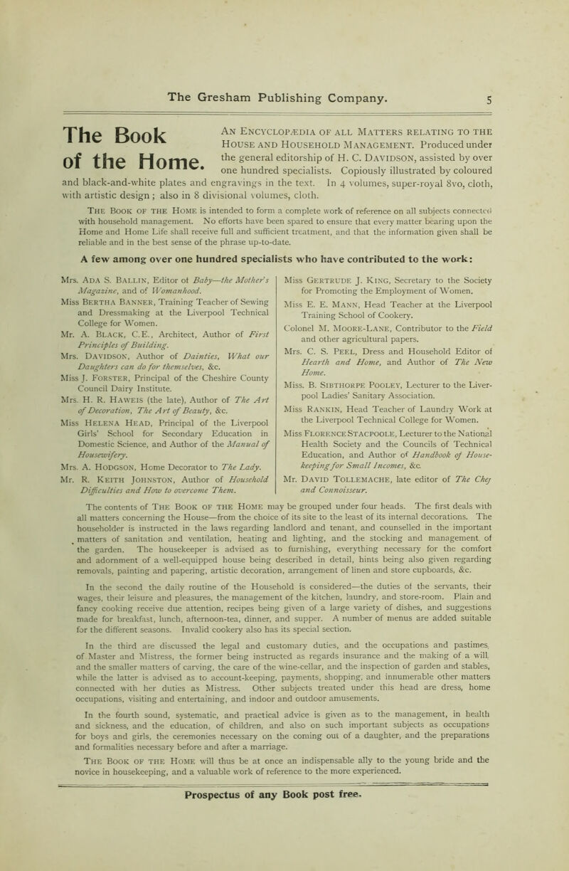 The Book of the Home. An Encyclopaedia of all Matters relating to the House and Household Management. Produced under the general editorship of H. C. Davidson, assisted by over one hundred specialists. Copiously illustrated by coloured and black-and-white plates and engravings in the text. In 4 volumes, super-royal 8vo, cloth, with artistic design; also in 8 divisional volumes, cloth. The Book of the Home is intended to form a complete work of reference on all subjects connected with household management. No efforts have been spared to ensure that every matter bearing upon the Home and Home Life shall receive full and sufficient treatment, and that the information given shall be reliable and in the best sense of the phrase up-to-date. A few among over one hundred specialists who have contributed to the work: Mrs. Ada S. Ballin, Editor of Baby—the Mother s Magazine, and of Womanhood. Miss Bertha Banner, Training Teacher of Sewing and Dressmaking at the Liverpool Technical College for Women. Mr. A. Black, C.E., Architect, Author of First Principles of Building. Mrs. Davidson, Author of Dainties, What our Daughters can do for themselves, &c. Miss J. Forster, Principal of the Cheshire County Council Dairy Institute. Mrs. H. R. Haweis (the late), Author of The Art of Decoration, The Art of Beauty, &c. Miss Helena Head, Principal of the Liverpool Girls' School for Secondary Education in Domestic Science, and Author of the Manual of Housewifery. Mrs. A. Hodgson, Heme Decorator to The Lady. Mr. R. Keith Johnston, Author of Household Difficulties and How to overcome Them. Miss Gertrude J. King, Secretary to the Society for Promoting the Employment of Women. Miss E. E. Mann, Head Teacher at the Liverpool Training School of Cookery. Colonel M. Moore-Lane, Contributor to the Field and other agricultural papers. Mrs. C. S. Peel, Dress and Household Editor of Hearth and Home, and Author of The New Home. Miss. B. Sibthorpe Pooley, Lecturer to the Liver- pool Ladies’ Sanitary Association. Miss Rankin, Head Teacher of Laundry Work at the Liverpool Technical College for Women. Miss Florence Stacpoole, Lecturer to the National Health Society and the Councils of Technical Education, and Author of Handbook of House- keepingfor Small Incomes, &c. Mr. David Tollemache, late editor of The Chej and Connoisseur. The contents of The Book of the Home may be grouped under four heads. The first deals with all matters concerning the House—from the choice of its site to the least of its internal decorations. The householder is instructed in the laws regarding landlord and tenant, and counselled in the important matters of sanitation and ventilation, heating and lighting, and the stocking and management of the garden. The housekeeper is advised as to furnishing, everything necessary for the comfort and adornment of a well-equipped house being described in detail, hints being also given regarding removals, painting and papering, artistic decoration, arrangement of linen and store cupboards, &c. In the second the daily routine of the Household is considered—the duties of the servants, their wages, their leisure and pleasures, the management of the kitchen, laundry, and store-room. Plain and fancy cooking receive due attention, recipes being given of a large variety of dishes, and suggestions made for breakfast, lunch, afternoon-tea, dinner, and supper. A number of menus are added suitable for the different seasons. Invalid cookery also has its special section. In the third are discussed the legal and customary duties, and the occupations and pastimes, of Master and Mistress, the former being instructed as regards insurance and the making of a will, and the smaller matters of carving, the care of the wine-cellar, and the inspection of garden and stables, while the latter is advised as to account-keeping, payments, shopping, and innumerable other matters connected with her duties as Mistress. Other subjects treated under this head are dress, home occupations, visiting and entertaining, and indoor and outdoor amusements. In the fourth sound, systematic, and practical advice is given as to the management, in health and sickness, and the education, of children, and also on such important subjects as occupations for boys and girls, the ceremonies necessary on the coming out of a daughter, and the preparations and formalities necessary before and after a marriage. The Book of the Home will thus be at once an indispensable ally to the young bride and the novice in housekeeping, and a valuable work of reference to the more experienced.