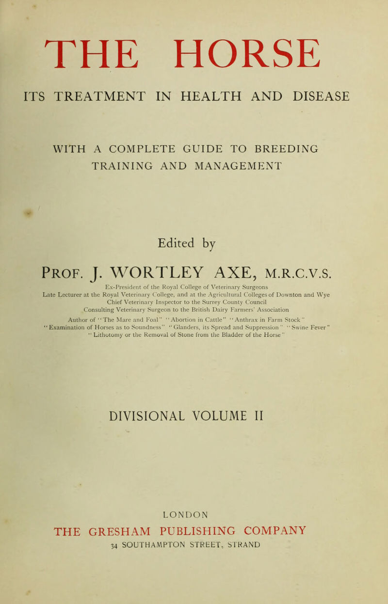 ITS TREATMENT IN HEALTH AND DISEASE WITH A COMPLETE GUIDE TO BREEDING TRAINING AND MANAGEMENT Edited by Prof. J. WORTLEY AXE, m.r.c.v.s. Ex-President of the Royal College of Veterinary Surgeons Late Lecturer at the Royal Veterinary College, and at the Agricultural Colleges of Downton and Wye Chief Veterinary Inspector to the Surrey County Council Consulting Veterinary Surgeon to the British Dairy Farmers' Association Author of ‘‘The Mare and Foal ‘' Abortion in Cattle”  Anthrax in Farm Stock  “ Examination of Horses as to Soundness ” Glanders, its Spread and Suppression   Swine Fever” ■' Lithotomy or the Removal of Stone from the Bladder of the Horse  DIVISIONAL VOLUME II LONDON THE GRESHAM PUBLISHING COMPANY 34 SOUTHAMPTON STREET- STRAND