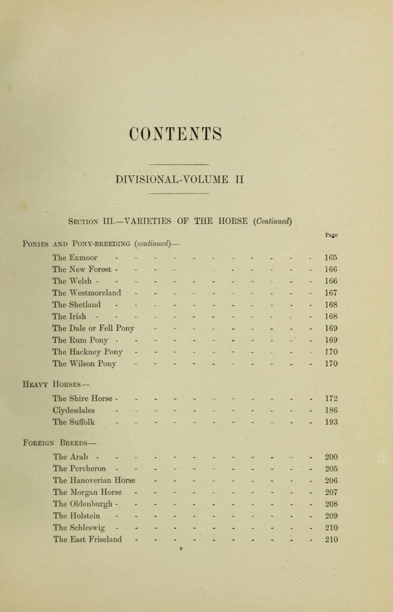 CONTENTS DIVISIONAL-VOLUME II Section III.—VARIETIES OF THE HORSE (Continued) Ponies and Pony-breeding (continued)— The Exmoor ---------- The New Forest - - The Welsh ----------- The Westmoreland --------- The Shetland ---------- The Irish ----------- The Dale or Fell Pony -------- The Rum Pony ---------- The Hackney Pony - -- -- -- -- The Wilson Pony - -- -- -- -- Heavy Horses— The Shire Horse ---------- Clydesdales ---------- The Suffolk - -- -- -- -- - Foreign Breeds— The Arab ----------- The Percheron ---------- The Hanoverian Horse -------- The Morgan Horse --------- The Oldenburgh ---- The Holstein - The Schleswig The East Friseland Page 165 166 166 167 168 168 169 169 170 170 172 186 193 200 205 206 207 208 209 210 210