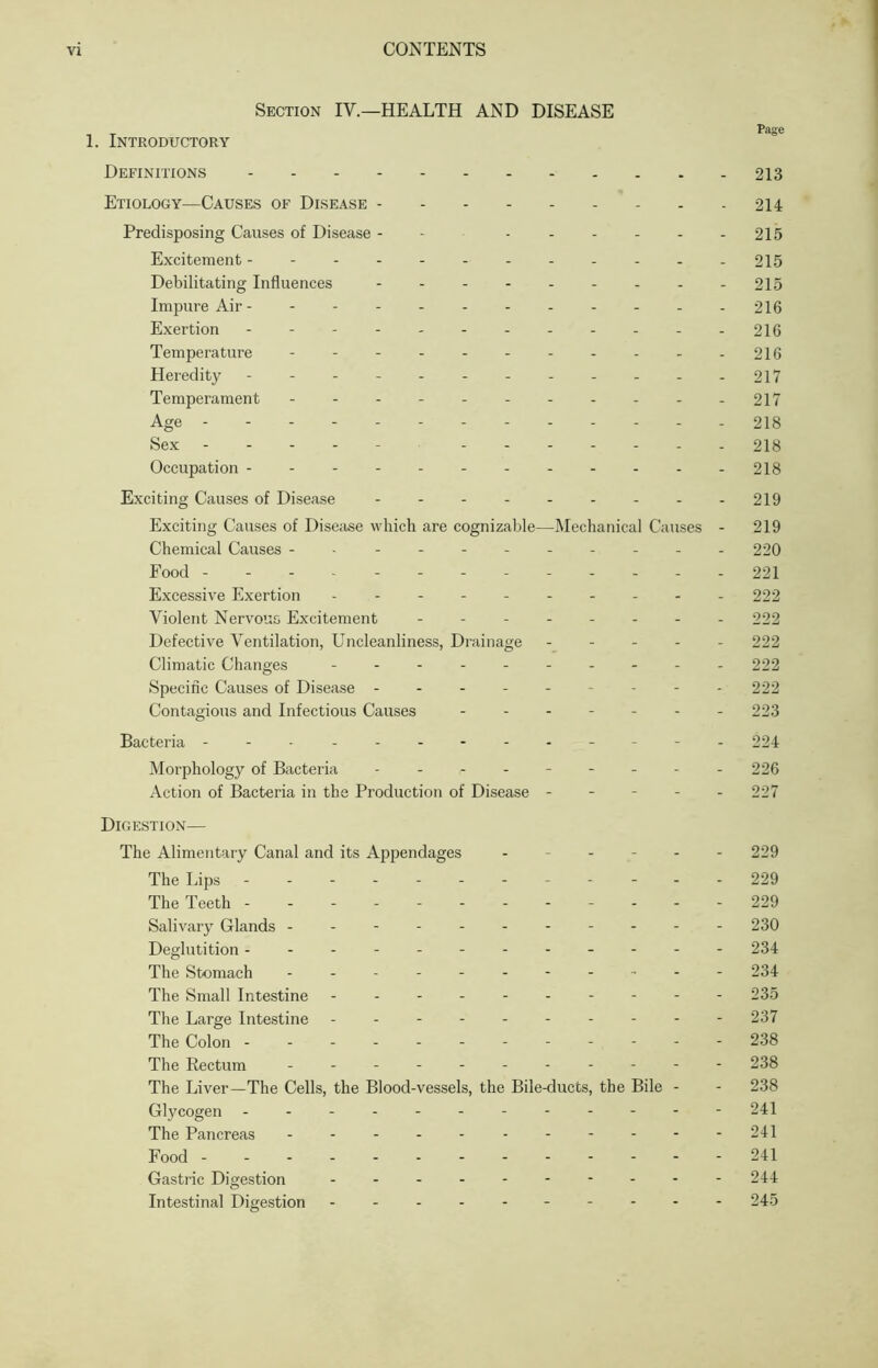 Section IV.—HEALTH AND DISEASE , T Page 1. Introductory Definitions 213 Etiology—Causes of Disease 214 Predisposing Causes of Disease - ...... 215 Excitement ----------- - 215 Debilitating Influences - -- -- -- -- 215 Impure Air- - -- -- -- -- -- 216 Exertion - -- -- -- -- -- - 216 Temperature - -- -- -- -- -- 216 Heredity 217 Temperament - - - - - 217 Age - 218 Sex 218 Occupation - - - - 218 Exciting Causes of Disease 219 Exciting Causes of Disea.se which are cognizable—Mechanical Causes - 219 Chemical Causes ---------- - 220 Food 221 Excessive Exertion - -- -- 222 Violent Nervous Excitement - 222 Defective Ventilation, Uncleanliness, Drainage ----- 222 Climatic Changes - - - - 222 Specific Causes of Disease --------- 222 Contagious and Infectious Causes ------- 223 Bacteria - - - - 224 Morphology of Bacteria - -- -- -- -- 226 Action of Bacteria in the Production of Disease ----- 227 Digestion— The Alimentary Canal and its Appendages ------ 229 The Lips ----- 229 The Teeth ------------ 229 Salivary Glands - - 230 Deglutition - 234 The Stomach ----------- 234 The Small Intestine - -- -- -- -- - 235 The Large Intestine - -- -- -- -- - 237 The Colon - . - - - 238 The Rectum - -- -- -- -- -- 238 The Liver—The Cells, the Blood-vessels, the Bile-ducts, the Bile - - 238 Glycogen ------------ 241 The Pancreas - -- -- - 241 Food 241 Gastric Digestion - - - - - - - - - - 244 Intestinal Digestion - - - - - 245