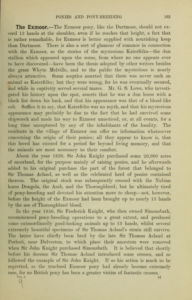 The Exmoor.—The Exmoor pony, like the Dartmoor, should not ex- ceed 13 hands at the shoulder, even if he reaches that height, a fact that is rather remarkable, for Exmoor is better supplied with nourishing keep than Dartmoor. There is also a sort of glamour of romance in connection with the Exmoor, as the stories of the mysterious Katerfelto—the dun stallion which appeared upon the scene, from where no one appears ever to have discovered—have been the thesis adopted by other writers besides the great Whyte Melville, and to the public the mysterious is nearly always attractive. Some sceptics asserted that there was never such an animal as Katerfelto; but they were wrong, for he was eventually secured, and while in captivity served several mares. Mr. G. S. Lowe, who investi- gated his history upon the spot, asserts that he was a dun horse with a black list down his back, and that his appearance was that of a blood-like cob. Suffice it to say, that Katerfelto was no myth, and that his mysterious appearance may probably be due to the fact that he had survived some shipwreck and made his way to Exmoor unnoticed, or, at all events, for a long time uncaptured by any of the inhabitants of the locality. The residents in the village of Exmoor can offer no information whatsoever concerning the origin of their ponies; all they appear to know is, that this breed has existed for a period far beyond living memory, and that the animals are most necessary to their comfort. About the year 1820, Sir John Knight purchased some 20,000 acres of moorland, for the purpose mainly of raising ponies, and he afterwards added to his original purchase the part of the forest that belonged to Sir Thomas Acland, as well as the celebrated herd of ponies contained thereon. The original stock was subsequently crossed with the Nubian horse Dongola, the Arab, and the Thoroughbred; but he ultimately tired of pony-breeding and devoted his attention more to sheep—not, however, before the height of the Exmoor had been brought up to nearly 13 hands by the use of Thoroughbred blood. In the year 1850, Sir Frederick Knight, who then owned Simonsbath, recommenced pony-breeding operations to a great extent, and produced some extraordinarily good-looking animals up to 13 hands, whilst several extremely beautiful specimens of Sir Thomas Acland’s strain still survive. The latter have chiefly been bred by the late Sir Thomas Acland at Porloch, near Dulverton, to which place their ancestors were removed when Sir John Knight purchased Simonsbath. It is believed that shortly before his decease Sir Thomas Acland introduced some crosses, and so followed the example of Sir John Knight. If so his action is much to be regretted, as the truebred Exmoor pony had already become extremely rare, for no British pony has been a greater victim of fantastic crosses. Vol. I. 12 q